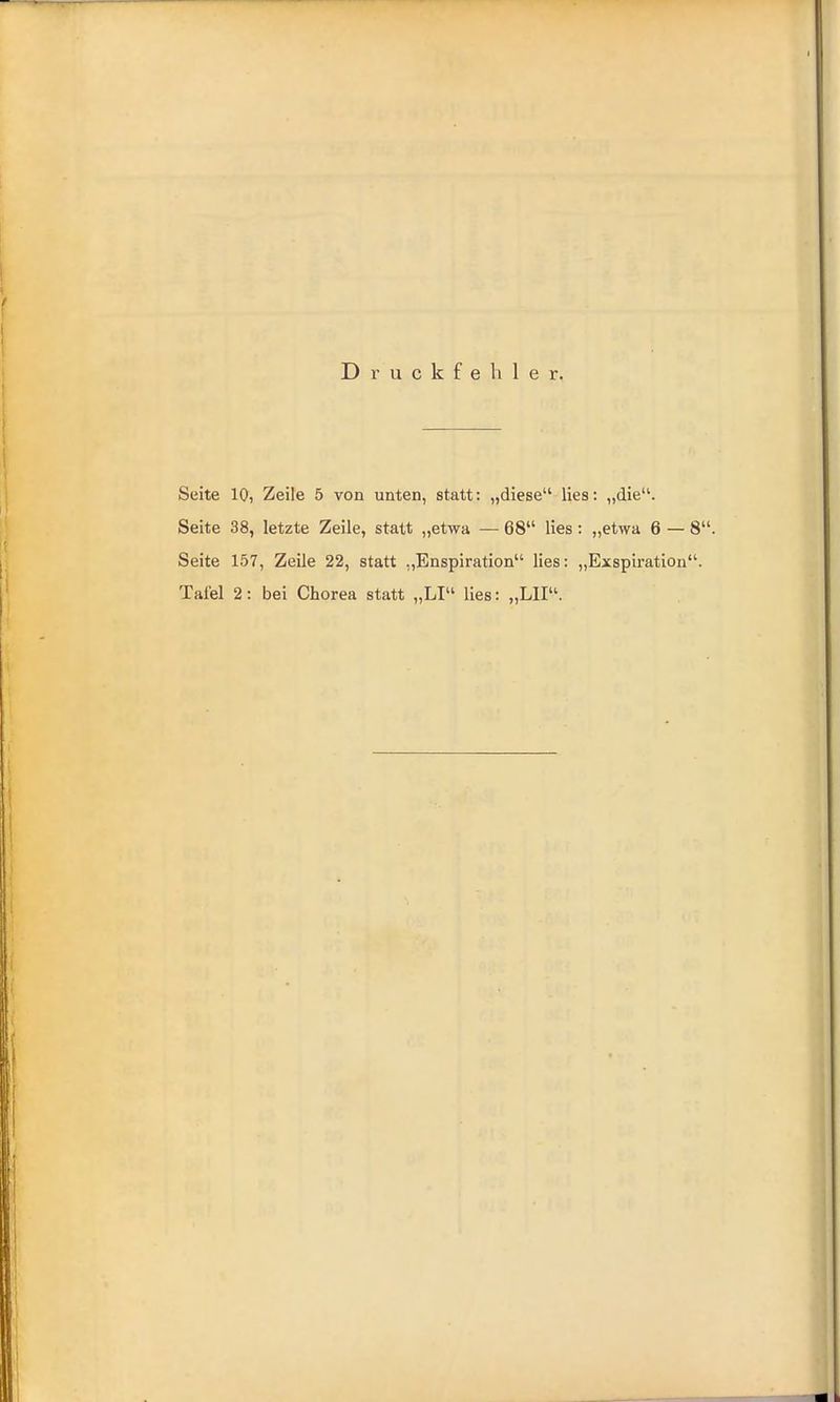 Druckfehler. Seite 10, Zeile 5 von unten, statt: „diese lies: „die. Seite 38, letzte Zeile, statt „etwa — 68 lies: „etwa 6 — Seite 157, Zeile 22, statt „Enspiration lies: „Exspiration Tafel 2: bei Chorea statt „LI lies: „LH.