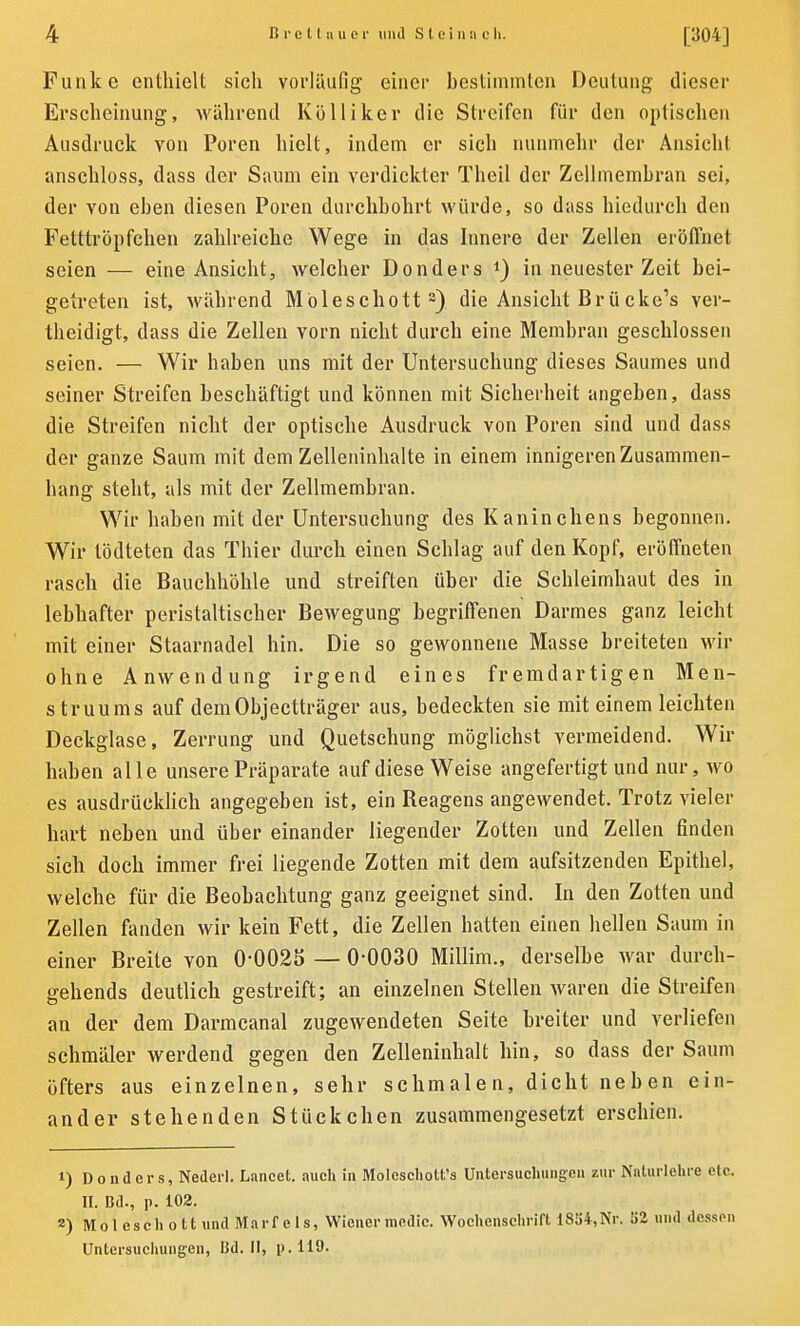 Funke enthielt sich vorläufig einer bestimmten Deutung dieser Erscheinung, während Kölliker die Streifen für den optischen Ausdruck von Poren hielt, indem er sich nunmehr der Ansicht anschloss, dass der Saum ein verdickter Theil der Zellmembran sei, der von eben diesen Poren durchbohrt würde, so dass hiedurch den Fetttröpfchen zahlreiche Wege in das Innere der Zellen eröffnet seien — eine Ansicht, welcher Donders *) in neuester Zeit bei- getreten ist, während Möleschottl * 3) die Ansicht Brücke’s ver- theidigt, dass die Zellen vorn nicht durch eine Membran geschlossen seien. — Wir haben uns mit der Untersuchung dieses Saumes und seiner Streifen beschäftigt und können mit Sicherheit angeben, dass die Streifen nicht der optische Ausdruck von Poren sind und dass der ganze Saum mit dem Zelleninhalte in einem innigeren Zusammen- hang steht, als mit der Zellmembran. Wir haben mit der Untersuchung des Kaninchens begonnen. Wir tödteten das Thier durch einen Schlag auf den Kopf, eröffneten rasch die Bauchhöhle und streiften über die Schleimhaut des in lebhafter peristaltischer Bewegung begriffenen Darmes ganz leicht mit einer Staarnadel hin. Die so gewonnene Masse breiteten wir ohne Anwendung irgend eines fremdartigen Men- struums auf dem Objectträger aus, bedeckten sie mit einem leichten Deckglase, Zerrung und Quetschung möglichst vermeidend. Wir haben alle unsere Präparate auf diese Weise angefertigt und nur, wo es ausdrücklich angegeben ist, ein Reagens angewendet. Trotz vieler hart neben und über einander liegender Zotten und Zellen finden sich doch immer frei liegende Zotten mit dem aufsitzenden Epithel, welche für die Beobachtung ganz geeignet sind. In den Zotten und Zellen fanden wir kein Fett, die Zellen hatten einen hellen Saum in einer Breite von 00025 — 0-0030 Millim., derselbe war durch- gehends deutlich gestreift; an einzelnen Stellen waren die Streifen an der dem Darmcanal zugewendeten Seite breiter und verliefen schmäler werdend gegen den Zelleninhalt hin, so dass der Saum öfters aus einzelnen, sehr schmalen, dicht neben ein- ander stehenden Stückchen zusammengesetzt erschien. l) Donders, Nederl. Lancet. auch in Moleschott’s Untersuchungen zur Naturlehre etc. II. Bd., p. 102. a) Moleschott und Marf e 1 s, Wiener inedic. Wochenschrift 1834, Nr. 32 und dessen Untersuchungen, Bd. II, p.119.