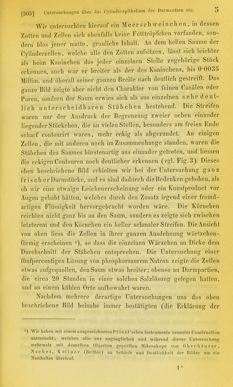 Wir untersuchten hierauf ein Meerschweinchen, in dessen Zotten und Zellen sich ebenfalls keine Fetttröpfchen vorfanden, son- dern hlos jener matte, grauliche Inhalt. An dem hellen Saume dei Cylinderzellcn, welche alle den Zotten aufsitzen, lässt sich leichter als heim Kaninchen das jeder einzelnen Stelle zugehörige Stück erkennen, auch war er breiter als der des Kaninchens, bis 0 003o Millitn. und überall seiner ganzen Breite nach deutlich gestreift. Das ganze Bild zeigte aber nicht den Charakter von feinen Canälen oder Poren, sondern der Saum erwies sich als aus einzelnen sehr deut- lich unterscheidbaren Stäbchen bestehend. Die Streifen waren nur der Ausdruck der Begrenzung zweier neben einander liegender Stückchen, die an vielen Stellen, besonders am freien Ende scharf contourirt waren, mehr eckig als abgerundet. An einigen Zellen, die mit anderen noch im Zusammenhänge standen, waren die Stäbchen des Saumes bürstenartig aus einander getreten, und Hessen die eckigen Contouren noch deutlicher erkennen (vgl. Fig. 3). Dieses eben beschriebene Bild erhielten wir bei der Untersuchung ganz fr is cli er Darmstücke, und es sind dadurch die Bedenken gehoben, als oh wir eine etwaige Leichenerscheinung oder ein Kunstproduct vor Augen gehabt hätten, welches durch den Zusatz irgend einer fremd- artigen Flüssigkeit hervorgebracht worden wäre. Die Körnchen reichten nicht ganz bis an den Saum, sondern es zeigte sich zwischen letzterem und den Körnchen ein heller schmaler Streifen. Die Ansicht von oben Hess die Zellen in ihrer ganzen Ausdehnung wärtzclien- förmig erscheinen •), so dass die einzelnen Wärzchen an Dicke dem Durchschnitt der Stäbchen entsprechen. Die Untersuchung einer fünfpercentigen Lösung von phosphorsaurem Natron zeigte die Zellen etwas aufgequollen, den Saum etwas breiter; ebenso an Darmpartien, die circa 20 Stunden in einer solchen Salzlösung gelegen hatten, und an einem kühlen Orte aufbewahrt waren. Nachdem mehrere derartige Untersuchungen uns das oben beschriebene Bild beinahe immer bestätigten (die Erklärung der ') Wir haben mit einem ausgezeichneten PI ös s I ’schen Instrumente neuester Construction untersucht, welches alle uns zugänglichen und während dieser Untersuchung mehrmals mit denselben Objecten geprüften Mikroskope von Oberhäuser, Machet, Kellner (Belthle) an Schärfe und Deutlichkeit der Bilder um ein Namhaftes übertraf. 1*