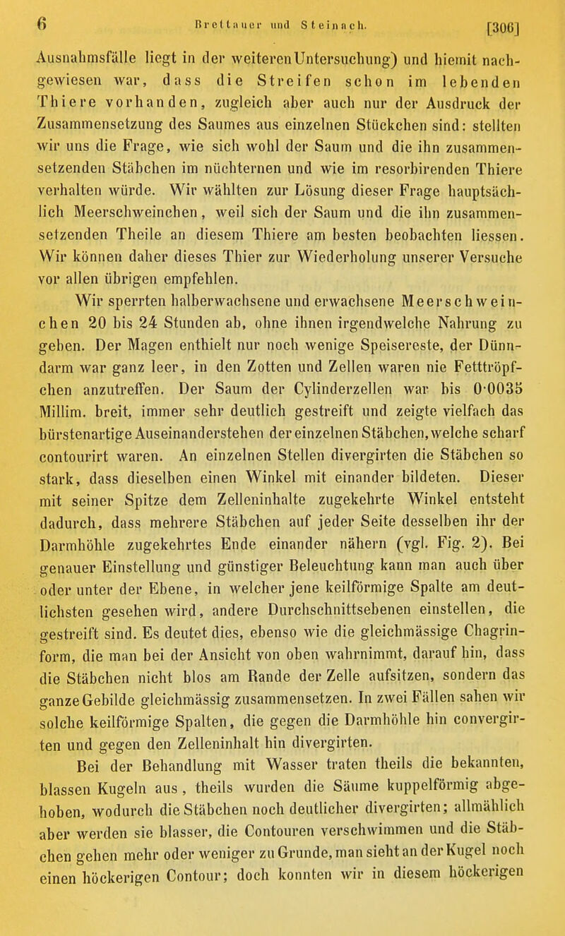 [306] Ausnahmsfälle liegt in der weiteren Untersuchung) und hiemit nacli- gewiesen war, dass die Streifen schon im lebenden Thiere vorhanden, zugleich aber auch nur der Ausdruck der Zusammensetzung des Saumes aus einzelnen Stückchen sind: stellten wir uns die Frage, wie sich wohl der Saum und die ihn zusammen- setzenden Stäbchen im nüchternen und wie im resorbirenden Thiere verhalten würde. Wir wählten zur Lösung dieser Frage hauptsäch- lich Meerschweinchen, weil sich der Saum und die ihn zusammen- setzenden Theile an diesem Thiere am besten beobachten Hessen. Wir können daher dieses Thier zur Wiederholung unserer Versuche vor allen übrigen empfehlen. Wir sperrten halberwachsene und erwachsene Meerschwein- chen 20 bis 24 Stunden ab, ohne ihnen irgendwelche Nahrung zu geben. Der Magen enthielt nur noch wenige Speisereste, der Dünn- darm war ganz leer, in den Zotten und Zellen waren nie Fetttröpf- chen anzutreffen. Der Saum der Cylinderzellen war bis 0 0035 Millim. breit, immer sehr deutlich gestreift und zeigte vielfach das bürstenartige Auseinandersteben der einzelnen Stäbchen, welche scharf contourirt waren. An einzelnen Stellen divergirten die Stäbchen so stark, dass dieselben einen Winkel mit einander bildeten. Dieser mit seiner Spitze dem Zelleninhalte zugekehrte Winkel entsteht dadurch, dass mehrere Stäbchen auf jeder Seite desselben ihr der Darmhöhle zugekehrtes Ende einander nähern (vgl. Fig. 2). Bei genauer Einstellung und günstiger Beleuchtung kann man auch über oder unter der Ebene, in welcher jene keilförmige Spalte am deut- lichsten gesehen wird, andere Durchschnittsebenen einstellen, die gestreift sind. Es deutet dies, ebenso wie die gleichmässige Chagrin- form, die man bei der Ansicht von oben wahrnimmt, darauf hin, dass die Stäbchen nicht blos am Rande der Zelle aufsitzen, sondern das ganze Gebilde gleichmässig zusammensetzen. In zwei Fällen sahen wir solche keilförmige Spalten, die gegen die Darmhöhle hin convergir- ten und gegen den Zelleninhalt hin divergirten. Bei der Behandlung mit Wasser traten theils die bekannten, blassen Kugeln aus , theils wurden die Säume kuppelförmig abge- hoben, wodurch die Stäbchen noch deutlicher divergirten; allmählich aber werden sie blasser, die Contouren verschwimmen und die Stäb- chen gehen mehr oder weniger zu Grunde, man sieht an der Kugel noch einen höckerigen Contour; doch konnten wir in diesem höckerigen