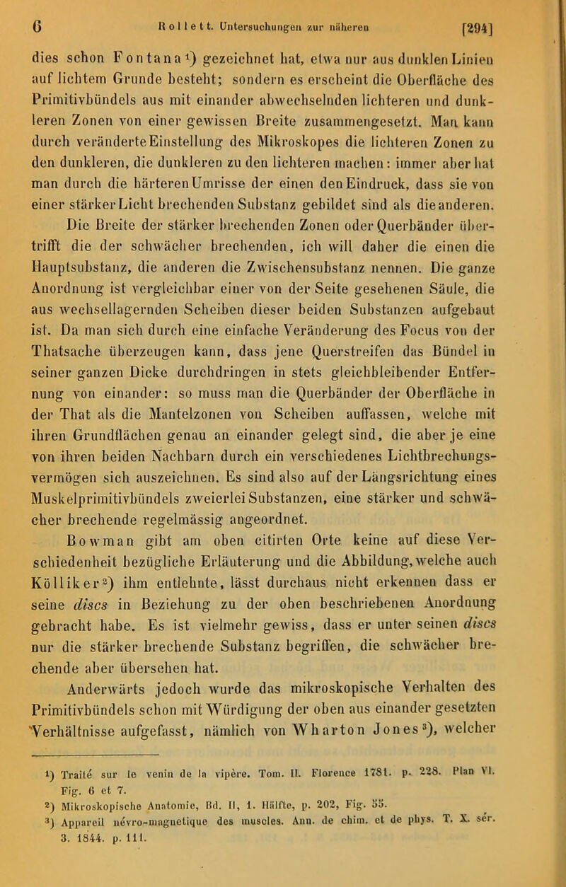 dies schon Fontana1) gezeichnet hat, etwa nur aus dunklen Linien auf lichtem Grunde besteht; sondern es erscheint die Oberfläche des Primitivbündels aus mit einander abwechselnden lichteren und dunk- leren Zonen von einer gewissen Breite zusammengesetzt. Man kann durch veränderte Einstellung des Mikroskopes die lichteren Zonen zu den dunkleren, die dunkleren zu den lichteren machen: immer aber hat man durch die härteren Umrisse der einen denEindruck, dass sie von einer stärker Licht brechenden Substanz gebildet sind als dieanderen. Die Breite der stärker brechenden Zonen oder Querbänder über- trifft die der schwächer brechenden, ich will daher die einen die Hauptsubstanz, die anderen die Zwischensubstanz nennen. Die ganze Anordnung ist vergleichbar einer von der Seite gesehenen Säule, die aus wechsellagernden Scheiben dieser beiden Substanzen aufgebaut ist. Da man sich durch eine einfache Veränderung des Focus von der Thatsache überzeugen kann, dass jene Querstreifen das Bündel in seiner ganzen Dicke durchdringen in stets gleichbleibender Entfer- nung von einander: so muss man die Querbänder der Oberfläche in der That als die Mantelzonen von Scheiben auffassen, welche mit ihren Grundflächen genau an einander gelegt sind, die aber je eine von ihren beiden Nachbarn durch ein verschiedenes Lichtbreehungs- vermögen sich auszeichnen. Es sind also auf der Längsrichtung eines Muskelprimitivbündels zweierlei Substanzen, eine stärker und schwä- cher brechende regelmässig angeordnet. Bowman gibt am oben citirten Orte keine auf diese Ver- schiedenheit bezügliche Erläuterung und die Abbildung, welche auch Kölliker3) ihm entlehnte, lässt durchaus nicht erkennen dass er seine discs in Beziehung zu der oben beschriebenen Anordnung gebracht habe. Es ist vielmehr gewiss, dass er unter seinen discs nur die stärker brechende Substanz begriffen, die schwächer bre- chende aber übersehen hat. Anderwärts jedoch wurde das mikroskopische Verhalten des Primitivbündels schon mit Würdigung der oben aus einander gesetzten Verhältnisse aufgefasst, nämlich von Wharton Jones3), welcher 1) Traile sur le venin de la vipere. Tom. HL Floreuce 178t. p. 228. Plan VI. Fig. 6 et 7. 2) Mikroskopische Anatomie, Bd. II, 1. Hüllte, p. 202, Fig. li'.i. ■*} Apparcil nevro-maguelique des muscles. Ann. de chim. et de phys. T. X. ser. 3. 1844. p. Iii.