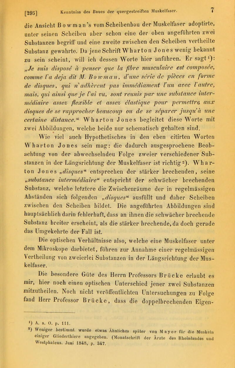 die Ansicht Bowman's vom Scheibenbau der Muskelfaser adoptirte, unter seinen Scheiben aber schon eine der oben angeführten zwei Substanzen begriff und eine zweite zwischen den Scheiben vertheilte Substanz gewahrte. Da jene Schrift Whar ton Jones wenig bekannt zu sein scheint, will ich dessen Worte hier anführen. Er sagt1): „Je siiis fIisposc; ä penser que la fibre musculaire est composde, comme Va deja dit M. Bowman, d'une se'rie de pieces en forme de disques, qui n'adherent pas immddiament Tun avec l'autre, mais, qui abist que je Vai vu, sont reunis par une substance inter- mediaire assez flexible et assez dlastique pour permettra aux disques de se rapprocher beaucoup Ott de se se'parer jusqu'ä une certaine distance. Wharton Jones begleitet diese Worte mit zwei Abbildungen, welche beide nur schematisch gehalten sind. Wie viel auch Hypothetisches in den eben citirten Worten Wharton Jones sein mag: die dadurch ausgesprochene Beob- achtung von der abwechselndeu Folge zweier verschiedener Sub- stanzen in der Längsrichtung der Muskelfaser ist richtig2). Whar- ton Jones „disques entsprechen der stärker brechenden, seine „substance interme'diaire entspricht der schwächer brechenden Substanz, welche letztere die Zwischenräume der in regelmässigen Abständen sich folgenden „disques ausfüllt und daher Scheiben zwischen den Scheiben bildet. Die angeführten Abbildungen sind hauptsächlich darin fehlerhaft, dass an ihnen die schwächer brechende Substanz breiter erscheint, als die stärker brechende, da doch gerade das Umgekehrte der Fall ist. Die optischen Verhältnisse also, welche eine Muskelfaser unter dem Mikroskope darbietet, führen zur Annahme einer regelmässigen Vertheilung von zweierlei Substanzen in der Längsrichtung der Mus- kelfaser. Die besondere Güte des Herrn Professors Brücke erlaubt es mir, hier noch einen optischen Unterschied jener zwei Substanzen mitzutheilen. Noch nicht veröffentlichten Untersuchungen zu Folge fand Herr Professor Brücke, dass die doppelbrechenden Eigen- l) A. a. 0. p. Iii. 3) Weniger bestimmt wurde etwas Ähnliches später von Mnyor für die Muskeln einiger Gliederthiere angegeben. (Monatschrift der Ärzte des Rheinlandes und Westphalens. Juni 1848, p. 347.