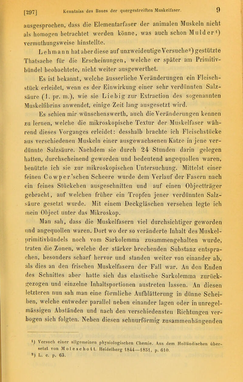 ausgesprochen, dass die Elementarfaser der animalen Muskeln nicht als homogen betrachtet werden könne, was auch schon Mulder1) vermuthungsweise hinstellte. Lehmann hat aber diese auf unzweideutige Versuche3) gestützte Thatsache für die Erscheinungen, welche er später am Primitiv- bündel beobachtete, nicht weiter ausgewerthet. Es ist bekannt, welche äusserliche Veränderungen ein Fleisch- stück erleidet, wenn es der Einwirkung einer sehr verdünnten Salz- säure Ci. pr. m.), wie sie Liebig zur Extraction des sogenannten Muskelßbrins anwendet, einige Zeit lang ausgesetzt wird. Es schien mir wünschenswerth, auch die Veränderungen kennen zu lernen, welche die mikroskopische Textur der Muskelfaser wäh- rend dieses Vorganges erleidet: desshalb brachte ich Fleischstücke aus verschiedenen Muskeln einer ausgewachsenen Katze in jene ver- dünnte Salzsäure. Nachdem sie durch 24 Stunden darin gelegen hatten, durchscheinend geworden und bedeutend angequollen waren, benützte ich sie zur mikroskopischen Untersuchung. Mittelst einer feinen Cowper'schen Scheere wurde dem Verlauf der Fasern nach ein feines Stückchen ausgeschnitten und auf einen Objectträger gebracht, auf welchen früher ein Tropfen jener verdünnten Salz- säure gesetzt wurde. Mit einem Deckgläschen versehen legte ich mein Object unter das Mikroskop. Man sah, dass die Muskelfasern viel durchsichtiger geworden und angequollen waren. Dort wo der so veränderte Inhalt des Muskel- primitivbündels noch vom Sarkolemma zusammengehalten wurde, traten die Zonen, welche der stärker brechenden Substanz entspra- chen, besonders scharf hervor und standen weiter von einander ab, als dies an den frischen Muskelfasern der Fall war. An den Enden des Schnittes aber hatte sich das elastische Sarkolemma zurück- gezogen und einzelne Inhaltsportionen austreten lassen. An diesen letzteren nun sah man eine förmliche Aufblätterung in dünne Schei- ben, welche entweder parallel neben einander lagen oder in unregel- mässigen Abständen und nach den verschiedensten Riehtungen ver- bogen sich folgten. Neben diesen schnurförmig zusammenhängenden i) Versuch einer allgemeinen physiologischen Chemie. Aus dem Hollfindischen über- setzt von Mole schott. Heidelberg 1844—18«!, p. 610. *) L. c. p. 63.