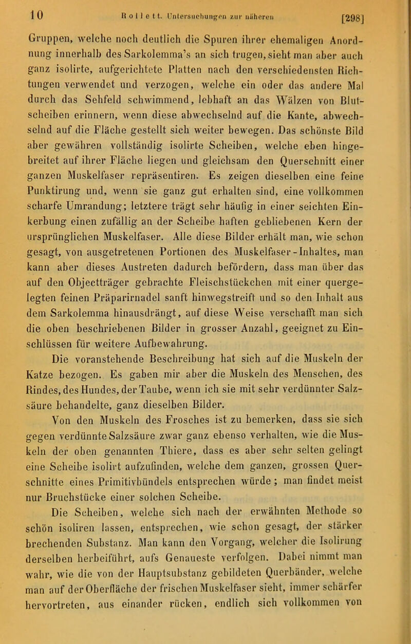 Gruppen, welche noch deutlich die Spuren ihrer ehemaligen Anord- nung innerhalb des Sarkolemma's an sich trugen, sieht man aber auch ganz isolirte, aufgerichtete Platten nach den verschiedensten Rich- tungen verwendet und verzogen, welche ein oder das andere Mal durch das Sehfeld schwimmend, lebhaft an das Walzen von Blut- scheiben erinnern, wenn diese abwechselnd auf die Kante, abwech- selnd auf die Fläche gestellt sich weiter bewegen. Das schönste Bild aber gewähren vollständig isolirte Scheiben, welche eben hinge- breitet auf ihrer Fläche liegen und gleichsam den Querschnitt einer ganzen Muskelfaser repräsentiren. Es zeigen dieselben eine feine Punktirung und, wenn sie ganz gut erhalten sind, eine vollkommen scharfe Umrandung; letztere trägt sehr häufig in einer seichten Ein- kerbung einen zufällig an der Scheibe haften gebliebenen Kern der ursprünglichen Muskelfaser. Alle diese Bilder erhält man, wie schon gesagt, von ausgetretenen Portionen des Muskelfaser-Inhaltes, man kann aber dieses Austreten dadurch befördern, dass man über das auf den Objectträger gebrachte Fleischstückchen mit einer querge- legten feinen Präparirnadel sanft hinwegstreift und so den Inhalt aus dem Sarkolemma hinausdrängt, auf diese Weise verschafft man sich die oben beschriebenen Bilder in grosser Anzahl, geeignet zu Ein- schlüssen für weitere Aufbewahrung. Die voranstehende Beschreibung hat sich auf die Muskeln der Katze bezogen. Es gaben mir aber die Muskeln des Menschen, des Rindes, des Hundes, der Taube, wenn ich sie mit sehr verdünnter Salz- säure behandelte, ganz dieselben Bilder. Von den Muskeln des Frosches ist zu bemerken, dass sie sich gegen verdünnte Salzsäure zwar ganz ebenso verhalten, wie die Mus- keln der oben genannten Thiere, dass es aber sehr selten gelingt eine Scheibe isolirt aufzufinden, welche dem ganzen, grossen Quer- schnitte eines Primitivbündels entsprechen würde; man findet meist nur Bruchstücke einer solchen Scheibe. Die Scheiben, welche sich nach der erwähnten Methode so schön isoliren lassen, entsprechen, wie schon gesagt, der stärker brechenden Substanz. Man kann den Vorgang, welcher die Isolirung derselben herbeiführt, aufs Genaueste verfolgen. Dabei nimmt man wahr, wie die von der Hauptsubstanz gebildeten Querbänder, welche man auf der Oberfläche der frischen Muskelfaser sieht, immer schärfer hervortreten, aus einander rücken, endlich sich vollkommen von