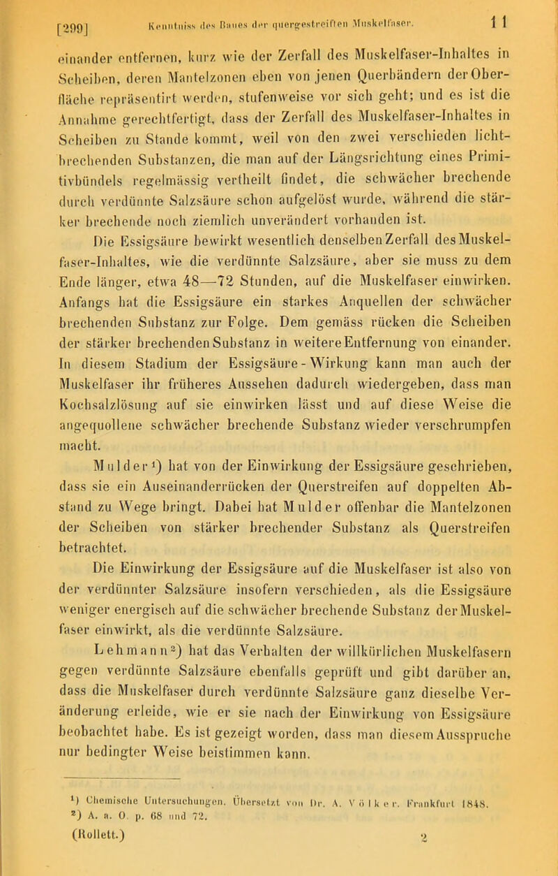 einander entfernen, kurz wie der Zerfall des Muskelfaser-Inhaltes in Scheiben, deren Mantelzonen eben von jenen Querbändern der Ober- fläche repräsentirt werden, stufenweise vor sich geht; und es ist die Annahme gerechtfertigt, dass der Zerfall des Muskelfaser-Inhaltes in Scheiben zu Stande kommt, weil von den zwei verschieden licht- brechenden Substanzen, die man auf der Längsrichtung eines Primi- tivbündels regelmässig vertheilt findet, die schwächer brechende durch verdünnte Salzsäure schon aufgelöst wurde, während die stär- ker brechende noch ziemlich unverändert vorhanden ist. Die Essigsäure bewirkt wesentlich denselben Zerfall des Muskel- faser-Inhaltes, wie die verdünnte Salzsäure, aber sie muss zu dem Ende länger, etwa 48—72 Stunden, auf die Muskelfaser einwirken. Anfangs hat die Essigsäure ein starkes Anquellen der schwächer brechenden Substanz zur Folge. Dem gemäss rücken die Scheiben der stärker brechenden Substanz in weitere Entfernung von einander. In diesem Stadium der Essigsäure - Wirkung kann man auch der Muskelfaser ihr früheres Aussehen dadurch wiedergeben, dass man Kochsalzlösung auf sie einwirken lässt und auf diese Weise die angequollene schwächer brechende Substanz wieder verschrumpfen macht. M ulder1) hat von der Einwirkung der Essigsäure geschrieben, dass sie ein Auseinanderrücken der Querstreifen auf doppelten Ab- stand zu Wege bringt. Dabei hat Mulder offenbar die Mantelzonen der Scheiben von stärker brechender Substanz als Querstreifen betrachtet. Die Einwirkung der Essigsäure auf die Muskelfaser ist also von der verdünnter Salzsäure insofern verschieden, als die Essigsäure weniger energisch auf die schwächer brechende Substanz der Muskel- faser einwirkt, als die verdünnte Salzsäure. Lehmann2) hat das Verhalten der willkürlichen Muskelfasern gegen verdünnte Salzsäure ebenfalls geprüft und gibt darüber an, dass die Muskelfaser durch verdünnte Salzsäure ganz dieselbe Ver- änderung erleide, wie er sie nach der Einwirkung von Essigsäure beobachtet habe. Es ist gezeigt worden, dass man diesem Ausspruche nur bedingter Weise beistimmen kann. l) Chemische Untersuchungen. Übersetzt von Dr. A. Völker. Frankfurt 1848. z) A. R. 0. p. 68 und 72. (Hollett.) 2