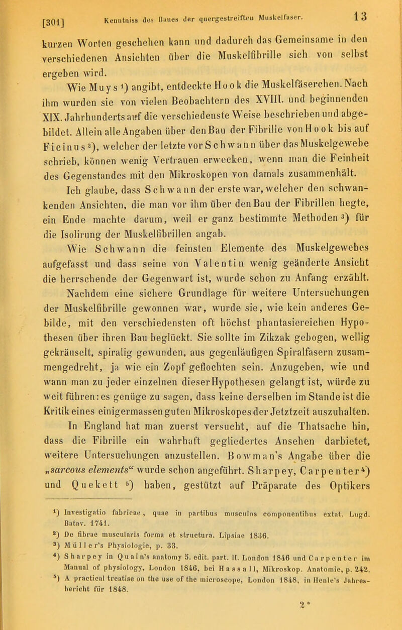 kurzen Worten geschehen kann und dadurch das Gemeinsame in den verschiedenen Ansichten über die Mnskelfihrille sich von selbst ergeben wird. Wie Muys 0 angibt, entdeckte Hook die Muskelfäserchen.Nach ihm wurden sie von vielen Beobachtern des XVIII. und beginnenden XIX. Jahrhunderts auf die verschiedenste Weise beschrieben und abge- bildet. Allein alle Angaben über den Bau der Fibrille von Hook bis auf Ficinus3), welcher der letzte vor Schwann über das Muskelgewebe schrieb, können wenig Vertrauen erwecken, wenn man die Feinheit des Gegenstandes mit den Mikroskopen von damals zusammenhält. Ich glaube, dass Schwann der erste war, welcher den schwan- kenden Ansichten, die man vor ihm über den Bau der Fibrillen hegte, ein Ende machte darum, weil er ganz bestimmte Methoden3) für die Isolirung der Muskeliibrillen angab. Wie Schwann die feinsten Elemente des Muskelgewebes aufgefasst und dass seine von Valentin wenig geänderte Ansicht die herrschende der Gegenwart ist, wurde schon zu Anfang erzählt. Nachdem eine sichere Grundlage für weitere Untersuchungen der Muskelnbrille gewonnen war, wurde sie, wie kein anderes Ge- bilde, mit den verschiedensten oft höchst phantasiereichen Hypo- thesen über ihren Bau beglückt. Sie sollte im Zikzak gebogen, wellig gekräuselt, spiralig gewunden, aus gegenläufigen Spiralfasern zusam- mengedreht, ja wie ein Zopf geflochten sein. Anzugeben, wie und wann man zu jeder einzelnen dieserHypothesen gelangt ist, würde zu weit führen: es genüge zu sagen, dass keine derselben im Stande ist die Kritik eines einigermassen guten Mikroskopes der Jetztzeit auszuhalten. In England hat man zuerst versucht, auf die Thatsache hin, dass die Fibrille ein wahrhaft gegliedertes Ansehen darbietet, weitere Untersuchungen anzustellen. Bowman's Angabe über die „sarcous elements wurde schon angeführt. Sharpey, Carpenter4) und Quekett 5) haben, gestützt auf Präparate des Optikers J) Investigatio fabrirae , quae in partihus musciilos componentihus extat. Lugd. Batav. 1741. 2) De fibrae muscularis forma et structura. Lipsiae 18;(6. s) i\l ü 11 e r's Physiologie, p. 33. 4) Sharpey in Quain's anatomy S. edit. part. U.London 1846 und Carpenter im Manual of physiology, London 1846, bei Hassall, Mikroskop. Anatomie, p. 242. 5) A practical treatise on the use of the inicroscope, London 1848. in Henle's Jahres- bericht für 1848. 2*