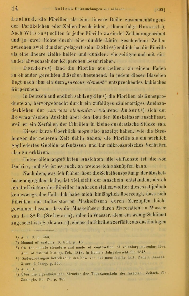 Lealand, die Fibrillen als eine lineare Reihe zusammenhängen- der Partikelchen oder Zellen beschrieben; ihnen folgt H as s a 11 Nach Wilson8) sollten in jeder Fibrille zweierlei Zellen angeordnet und je zwei lichte durch eine dunkle Linie geschiedene Zellen zwischen zwei dunklen gelagert sein. Dobie3) endlich hat die Fibrille als eine lineare Reihe heller und dunkler, vierseitiger und mit ein- ander abwechselnder Körperchen beschrieben. Donders4) fand die Fibrille aus hellen, zu einem Faden an einander gereihten Bläschen bestehend. In jedem dieser Bläschen liegt nach ihm ein dem „sarcons element entsprechendes kubisches Körperchen. In Deutschland endlich sahLeydig5) die Fibrillen alsKunstpro- duete an, hervorgebracht durch ein zufälliges säulenartiges Aneinan- derkleben der „sarcous Clements, während Aubert6) sich der Bowman'schen Ansicht über den Bau der Muskelfaser anschliesst, weil er ein Zerfallen der Fibrillen in kleine quadratische Stücke sali. Dieser kurze Überblick möge also gezeigt haben, wie die Stre- bungen der neueren Zeit dahin gehen, die Fibrille als ein wirklich gegliedertes Gebilde aufzufassen und ihr mikroskopisches Verhalten also zu erklären. Unter allen angeführten Ansichten die einfachste ist die von Dobie, und sie ist es auch, an welche ich anknüpfen kann. Nach dem, was ich früher über die Scheibenspaltung der Muskel- faser angegeben habe, ist vielleicht der Anschein entstanden, als ob ich die Existenz der Fibrillen in Abrede stellen wollte: dieses ist jedoch keineswegs der Fall. Ich habe mich hinlänglich überzeugt, dass sich Fibrillen aus todtenstarren Muskelfasern durch Zerzupfen leicht gewinnen lassen, dass die Muskelfaser durch Maceration in Wasser von 1—8° R. (Schwann), oder in Wasser, dem ein wenig Sublimat zugesetzt ist (S c h w a n n), ebenso in Fibrillen zerfällt; als das Einlegen 1) A. a. 0. p. 243. 2) Manual of aiintomy. 3. Edit. p. 16. 9) On the minute strueture and mode of contraction of voluntary muscular fibre. Ann. of natural history. Feb. 1848, in Henle's Jahresbericht für 1848. 4j Onderzoekingen betrekkelik den bow van bei menschelike hart. Nederl. Lancet. 3 scr. I. .laarg. p. 556. A. a. 0. <>) Über die eigenthümliehe Structur der Thoraxmuskeln der Insceten. Zeitseh. für Zoologie, lid. IV, p. 380.