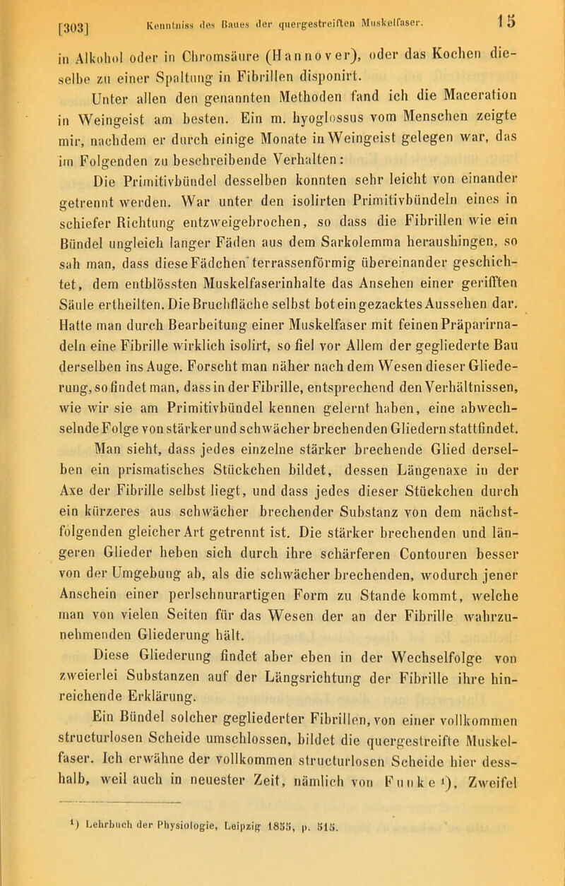 in Alkohol oder in Chromsäure (Hannover), oder das Kochen die- selbe zu einer Spaltung in Fibrillen disponirt. Unter allen den genannten Methoden fand ich die Maceration in Weingeist am besten. Ein m. hyoglossus vom Menschen zeigte mir, nachdem er durch einige Monate in Weingeist gelegen war, das im Folgenden zu beschreibende Verhalten: Die Primitivbündel desselben konnten sehr leicht von einander getrennt werden. War unter den isolirten Primitivbündeln eines in schiefer Richtung entzweigebrochen, so dass die Fibrillen wie ein Bündel ungleich langer Fäden aus dem Sarkolemma heraushingen, so sah man, dass diese Fädchen terrassenförmig übereinander geschich- tet, dem entblössten Muskelfaserinhalte das Ansehen einer gerifften Säule ertheilten. Die Bruchfläche selbst boteingezacktesAussehen dar. Hatte man durch Bearbeitung einer Muskelfaser mit feinen Präparirna- deln eine Fibrille wirklich isolirt, so fiel vor Allem der gegliederte Bau derselben ins Auge. Forscht man näher nach dem Wesen dieser Gliede- rung, so findet man, dass in der Fibrille, entsprechend den Verhältnissen, wie wir sie am Primitivbündel kennen gelernt haben, eine abwech- selnde Folge von stärker und schwächer brechenden Gliedern stattfindet. Man sieht, dass jedes einzelne stärker brechende Glied dersel- ben ein prismatisches Stückchen bildet, dessen Längenaxe in der Axe der Fibrille selbst liegt, und dass jedes dieser Stückchen durch ein kürzeres aus schwächer brechender Substanz von dem nächst- folgenden gleicher Art getrennt ist. Die stärker brechenden und län- geren Glieder heben sich durch ihre schärferen Contouren besser von der Umgebung ab, als die schwächer brechenden, wodurch jener Anschein einer perlschnurartigen Form zu Stande kommt, welche man von vielen Seiten für das Wesen der an der Fibrille wahrzu- nehmenden Gliederung hält. Diese Gliederung findet aber eben in der Wechselfolge von zweierlei Substanzen auf der Längsrichtung der Fibrille ihre hin- reichende Erklärung. Ein Bündel solcher gegliederter Fibrillen, von einer vollkommen structurlosen Scheide umschlossen, bildet die quergestreifte Muskel- faser. Ich erwähne der vollkommen structurlosen Scheide hier dess- halb, weil auch in neuester Zeit, nämlich von hinke'), Zweifel l) Lehrbuch der Physiologie, Leipzig i83!>, p. SiS.