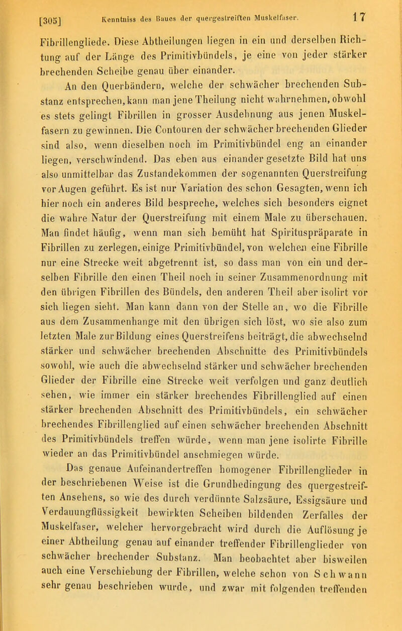 Fibrillengliede. Diese Abtheilungen liegen in ein und derselben Rich- tung auf der Länge des Primitivhündels, je eine von jeder stärker brechenden Scbeibe genau über einander. An den Querbändern, welche der schwächer brechenden Sub- stanz entsprechen, kann man jene Theilung nicht wahrnehmen, obwohl es stets gelingt Fibrillen in grosser Ausdelmung aus jenen Muskel- fasern zu gewinnen. Die Contouren der schwächer brechenden Glieder sind also, wenn dieselben noch im Primitivbündel eng an einander liegen, verschwindend. Das eben aus einander gesetzte Bild hat uns also unmittelbar das Zustandekommen der sogenannten Querstreifung vor Augen geführt. Es ist nur Variation des schon Gesagten, wenn ich hier noch ein anderes Bild bespreche, welches sich besonders eignet die wahre Natur der Querstreifung mit einem Male zu überschauen. Man findet häufig, wenn man sich bemüht hat Spirituspräparate in Fibrillen zu zerlegen, einige Primitivbündel, von welchen eine Fibrille nur eine Strecke weit abgetrennt ist, so dass man von ein und der- selben Fibrille den einen Theil noch in seiner Zusammenordnung mit den übrigen Fibrillen des Bündels, den anderen Theil aber isolirt vor sich liegen sieht. Man kann dann von der Stelle an, wo die Fibrille aus dem Zusammenhange mit den übrigen sich löst, wo sie also zum letzten Male zur Bildung eines Querstreifens beiträgt, die abwechselnd stärker und schwächer brechenden Abschnitte des Primitivbündels sowohl, wie auch die abwechselnd stärker und schwächer brechenden Glieder der Fibrille eine Strecke weit verfolgen und ganz deutlich sehen, wie immer ein stärker brechendes Fibrillenglied auf einen stärker brechenden Abschnitt des Primitivbündels, ein schwächer brechendes Fibrillenglied auf einen schwächer brechenden Abschnitt des Primitivbündels treffen würde, wenn man jene isolirte Fibrille wieder an das Primitivbündel anschmiegen würde. Das genaue Aufeinandertreffen homogener Fibrillenglieder in der beschriebenen Weise ist die Grundbedingung des quergestreif- ten Ansehens, so wie des durch verdünnte Salzsäure, Essigsäure und Verdauungflüssigkeit bewirkten Scheiben bildenden Zerfalles der Muskelfaser, welcher hervorgebracht wird durch die Auflösung je einer Abtheilung genau auf einander treffender Fibrillenglieder von schwächer brechender Substanz. Man beobachtet aber bisweilen auch eine Verschiebung der Fibrillen, welche schon von Schwann sehr genau beschrieben wurde, und zwar mit folgenden treffenden