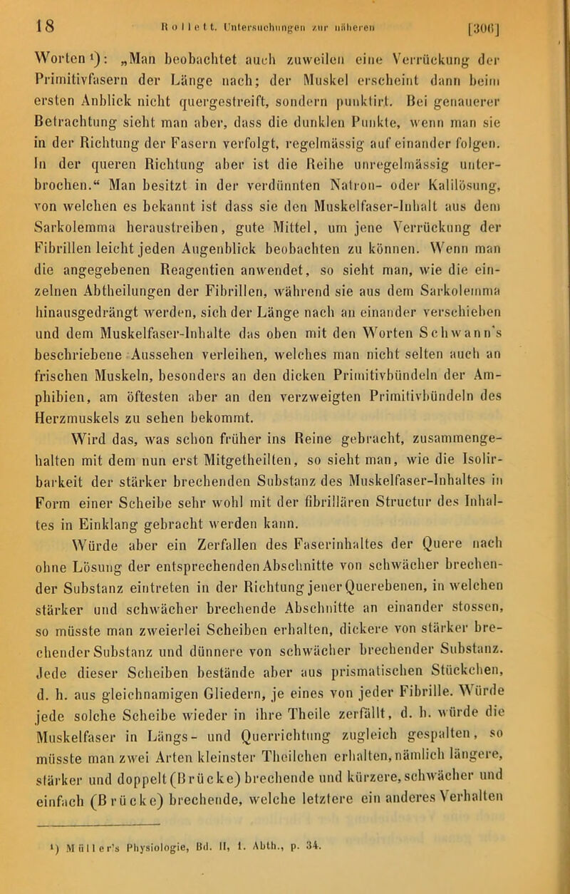 Worten1): „Man beobachtet auch zuweilen eine Verrttckung der Primitivfasern der Länge nach; der Muskel erscheint dann beim ersten Anblick nicht quergestreift, sondern punklirt. Bei genauerer Betrachtung sieht man aber, dass die dunklen Punkte, wenn man sie in der Richtung der Fasern verfolgt, regelmässig aufeinander folgen. In der queren Richtung aber ist die Reihe unregelmässig unter- brochen. Man besitzt in der verdünnten Natron- oder Kalilösung, von welchen es bekannt ist dass sie den Muskelfaser-Inhalt aus dem Sarkolemma heraustreiben, gute Mittel, um jene Verrückung der Fibrillen leicht jeden Augenblick beobachten zu können. Wenn man die angegebenen Reagentien anwendet, so sieht man, wie die ein- zelnen Abtheilungen der Fibrillen, während sie aus dem Sarkolemma hinausgedrängt werden, sich der Länge nach an einander verschieben und dem Muskelfaser-Inhalte das oben mit den Worten Schwanns beschriebene Aussehen verleihen, welches man nicht selten auch an frischen Muskeln, besonders an den dicken Primitivbündeln der Am- phibien, am öftesten aber an den verzweigten Primitivbündeln des Herzmuskels zu sehen bekommt. Wird das, was schon früher ins Reine gebracht, zusammenge- halten mit dem nun erst Mitgetheilten, so sieht man, wie die Isolir- barkeit der stärker brechenden Substanz des Muskelfaser-Inhaltes in Form einer Scheibe sehr wohl mit der fibrillären Structur des Inhal- tes in Einklang gebracht werden kann. Würde aber ein Zerfallen des Faserinhaltes der Quere nach ohne Lösung der entsprechenden Abschnitte von schwächer brechen- der Substanz eintreten in der Richtung jener Querebenen, in welchen stärker und schwächer brechende Abschnitte an einander stossen, so müsste man zweierlei Scheiben erhalten, dickere von stärker bre- chender Substanz und dünnere von schwächer brechender Substanz. Jede dieser Scheiben bestände aber aus prismatischen Stückchen, d. h. aus gleichnamigen Gliedern, je eines Yon jeder Fibrille. Würde jede solche Scheibe wieder in ihre Theile zerfällt, d. h. würde die Muskelfaser in Längs- und Querrichtung zugleich gespalten, so müsste man zwei Arten kleinster Theilchen erhalten, nämlich längere, stärker und doppelt(ßrücke) brechende und kürzere,schwächer und einfach (B rü cke) brechende, welche letztere ein anderes Verhallen l) M8ller!s Physiologie, Bd. II, 1. Abth., p. 34.
