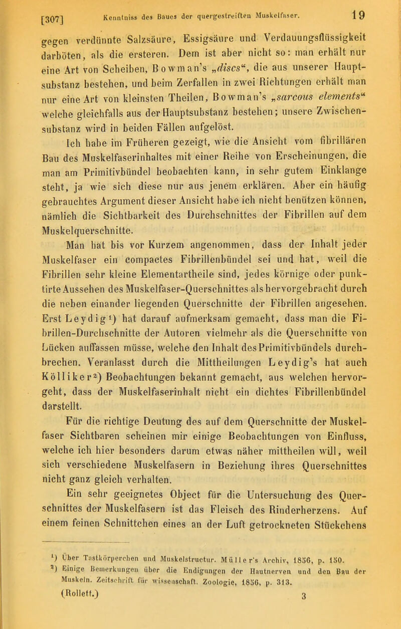 gegen verdünnte Salzsäure, Essigsäure und Verdauungsflüssigkeit darböten, als die ersteren. Dem ist aber nicht so: man erhält nur eine Art von Seheiben, Bowman's „discs, die aus unserer Haupt- substanz bestehen, und beim Zerfallen in zwei Richtungen erhält man nur eine Art von kleinsten Theilen, Bowman's „sarcous elements« welche gleichfalls aus der Hauptsubstanz bestehen; unsere Zwischen- substanz wird in beiden Fällen aufgelöst. Ich habe im Früheren gezeigt, wie die Ansicht vom fibrillären Bau des Muskelfaserinhaltes mit einer Reihe von Erscheinungen, die man am Primitivbündel beobachten kann, in sehr gutem Einklänge steht, ja wie sich diese nur aus jenem erklären. Aber ein häufig gebrauchtes Argument dieser Ansicht habe ich nicht benützen können, nämlich die Sichtbarkeit des Durchschnittes der Fibrillen auf dem Muskelquerschnitte. Man hat bis vor Kurzem angenommen, dass der Inhalt jeder Muskelfaser ein compactes Fibrillenbündel sei und hat, weil die Fibrillen sehr kleine Elementartheile sind, jedes körnige oder punk- tirte Aussehen des Muskelfaser-Querschnittes als hervorgebracht durch die neben einander liegenden Querschnitte der Fibrillen angesehen. Erst Leydig1) hat darauf aufmerksam gemacht, dass man die Fi- brilien-Durcbschnitte der Autoren vielmehr als die Querschnitte von Lücken aulfassen müsse, welche den Inhalt des Primitivbündels durch- brechen. Veranlasst durch die Mittheilungen Leydig's hat auch Kölliker2) Beobachtungen bekannt gemacht, aus welchen hervor- geht, dass der Muskelfaserinhalt nicht ein dichtes Fibrillenbündel darstellt. Für die richtige Deutung des auf dem Querschnitte der Muskel- faser Sichtbaren scheinen mir einige Beobachtungen von Einfluss, welche ich hier besonders darum etwas näher mittheilen will, weil sich verschiedene Muskelfasern in Beziehung ihres Querschnittes nicht ganz gleich verhalten. Ein sehr geeignetes Object für die Untersuchung des Quer- schnittes der Muskelfasern ist das Fleisch des Riuderherzens. Auf einem feinen Schnittchen eines an der Luft getrockneten Stückchens ') Über Tastkörperchen und Muskclstruetur. Mülle r-s Archiv, 18S6, p. 150. z) Einige Bemerkungen über die Endigungen der Hautnerven und den Bau der Muskeln. Zeitschrift für Wissenschaft. Zoologie, 1856, p. 313.