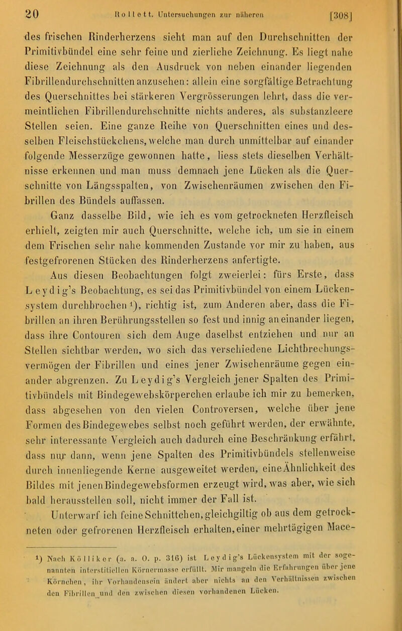 des frischen Rinderherzens sieht man auf den Durchschnitten der Primitivbündel eine sehr feine und zierliche Zeichnung. Es liegt nahe diese Zeichnung als den Ausdruck von nehen einander liegenden Fibriltendurchschnitten anzusehen: allein eine sorgfaltige Betrachtung des Querschnittes hei stärkeren Vergrösserungen lehrt, dass die ver- meintlichen Fibrillendurchschnitte nichts anderes, als substanzleere Stellen seien. Eine ganze Reihe von Querschnitten eines und des- selben Fleischstückchens, welche man durch unmittelbar auf einander folgende Messerzüge gewonnen hatte, Hess stets dieselben Verhält- nisse erkennen und man muss demnach jene Lücken als die Quer- schnitte von Längsspalten, von Zwischenräumen zwischen den Fi- brillen des Bündels auffassen. Ganz dasselbe Bild, wie ich es vom getrockneten Herzfleiscb erhielt, zeigten mir auch Querschnitte, welche ich, um sie in einem dem Frischen sehr nahe kommenden Zustande vor mir zu haben, aus festgefrorenen Stücken des Rinderherzens anfertigte. Aus diesen Beobachtungen folgt zweierlei: fürs Erste, dass L eyd ig's Beobachtung, es sei das Primitivbündel von einem Lücken- system durchbrochen1), richtig ist, zum Anderen aber, dass die Fi- brillen an ihren Berührungsstellen so fest und innig aneinander liegen, dass ihre Contouren sich dem Auge daselbst entziehen und nur an Stellen sichtbar werden, wo sich das verschiedene Lichtbrechungs- vermögen der Fibrillen und eines jener Zwischenräume gegen ein- ander abgrenzen. Zu Leydig's Vergleich jener Spalten des Primi- tivbündels mit Bindegewebskörperchen erlaube ich mir zu bemerken, dass abgesehen von den vielen Controversen, welche über jene Formen des Bindegewebes selbst noch geführt werden, der erwähnte, sehr interessante Vergleich auch dadurch eine Beschränkung erfährt, dass nur dann, wenn jene Spalten des Primitivbündels stellenweist' durch innenliegende Kerne ausgeweitet werden, eineÄhnlichkeit des Bildes mit jenenBindegewebsformen erzeugt wird, was aber, wie sich bald herausstellen soll, nicht immer der Fall ist. Unterwarf ich feine Schnittchen, gleichgiltig oh aus dem getrock- neten oder gefrorenen Herzfleiscb erhalten,einer mehrtägigen Mace- i) Nach Kölliker (n. a. 0. p. 3IG) ist L eyd ig's Lückensystem mit der BOge- irannteii interstitiellen Körnermasse erfüllt. Mir mangeln die Erfahrungen über jene Körnchen, ihr Vorhandensein ändert aher nichts an den Verhältnissen zwischen den Fibrillen und den zwischen diesen vorhandenen Lücken.