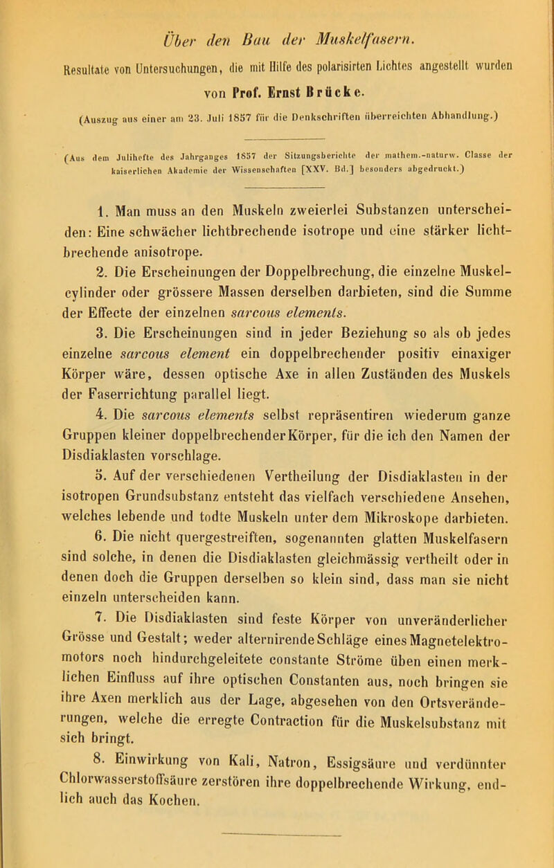 Über den Bau der Muskelfasern. Resultate von Untersuchungen, die mit Hilfe des polarisirten Lichtes angestellt wurden von Prof. Ernst Brücke. (Auszug aus einer am 'VA. .luli 1857 für die Denkschriften überreichten Abhandlung.) (Aus dem Julihefte des Jahrganges 1857 der Sitzungsberichte der mathem.-naturw. Classe der kaiserlichen Akademie der Wissenschaften [XXV. Bd.] besonders abgedruckt.) 1. Man muss an den Muskeln zweierlei Substanzen unterschei- den: Eine schwächer lichtbrechende isotrope und eine stärker licht- brechende anisotrope. 2. Die Erscheinungen der Doppelbrechung, die einzelne Muskel- cylinder oder grössere Massen derselben darbieten, sind die Summe der Effecte der einzelnen sarcous elemenls. 3. Die Erscheinungen sind in jeder Beziehung so als ob jedes einzelne sarcous element ein doppelbrechender positiv einaxiger Körper wäre, dessen optische Axe in allen Zuständen des Muskels der Faserrichtung parallel liegt. 4. Die sarcous elements selbst repräsentiren wiederum ganze Gruppen kleiner doppelbrechenderKörper, für die ich den Namen der Disdiaklasten vorschlage. o. Auf der verschiedenen Vertheilung der Disdiaklasten in der isotropen Grundsubstanz entsteht das vielfach verschiedene Ansehen, welches lebende und todte Muskeln unter dem Mikroskope darbieten. 6. Die nicht quergestreiften, sogenannten glatten Muskelfasern sind solche, in denen die Disdiaklasten gleichmässig vertheilt oder in denen doch die Gruppen derselben so klein sind, dass man sie nicht einzeln unterscheiden kann. 7. Die Disdiaklasten sind feste Körper von unveränderlicher Grösse und Gestalt; weder alternirende Schläge eines Magnetelektro- motors noch hindurchgeleitete constante Ströme üben einen merk- lichen Einfluss auf ihre optischen Constanten aus, noch bringen sie ihre Axen merklich aus der Lage, abgesehen von den Ortsverände- rungen, welche die erregte Contraction für die Muskelsubstanz mit sich bringt. 8. Einwirkung von Kali, Natron, Essigsäure und verdünnter Chlorwasserstoffsäure zerstören ihre doppelbrechende Wirkung, end- lich auch das Kochen.