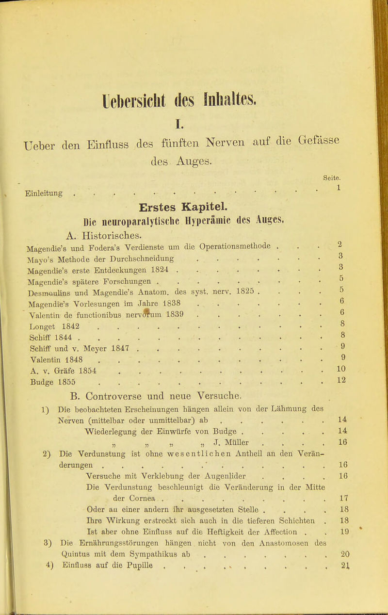 lebersiclit des Inhaltes. I. Ueber den Einfluss des fünften Nerven auf die Gefasse des Auges. Seite. Einleitung ^ Erstes Kapitel. Die ncuioparalytische Hyperämie des Auges. A. Historisches. Magendie's und Fodera's Verdienste um die Operationsmethode ... 2 Mayo's Methode der Durchschneidung 3 Magendie's erste Entdeckungen 182-i ^ Magendie's spätere Forschungen Desmoulins und Magendie's Anatom, des syst. nerv. 1825 .... 5 Magendiie's Vorlesungen im Jahre 1838 ß Valentin de functionibus nervÄum 1839 6 Longet 1842 8 Schiff 1844 8 Schilf und v. Meyer 1847 9 Valentin 1848 9 A. V. Gräfe 1854 10 Budge 1855 12 B. Controverse und neue Versuche. 1) Die beobachteten Erscheinungen hängen allein von der Lähmung des Nerven (mittelbar oder unmittelbar) ab ...... 14 Wiederlegung der Einwürfe von Budge . . . . . 14 „ „ „ „ J. Müller .... 16 2) Die Verdunstung ist ohne wesentlichen Antheil ah den Verän- derungen . . . . . .■ . . . . . ,16 Versuche mit Verldebung der Augenlider . . . .16 Die Verdunstung beschleunigt die Veränderung in der Mitte der Cornea .17 Oder au einer andern ihr ausgesetzten Stelle , ... 18 Ihre Wirkung erstreckt sich auch in die tieferen Schichten . 18 Ist aber ohne Einfluss auf die Heftigkeit der Affection . . 19 3) Die Ernährungsstörungen hängen nicht von den Anastomosen des Quintus mit dem Sympathikus ab 20