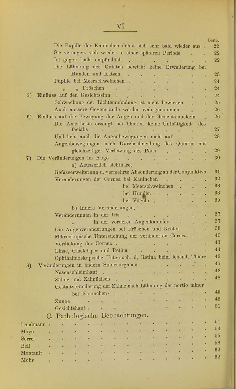 Die Pupille der Kaninchen dehnt sich sehr bald wieder aus Sie verengert sich wieder in einer späteren Periode Ist gegen Licht empfindlich ...... Die Lähmung des Quintus bewirkt keine Erweiterung bei Hunden imd Katzen ..... Pupille bei Meerschweinchen ..... „ „ Fröschen 5) Einfluss auf den Gesichtssinn . ^. . . . . Schwächung der Lichtempflndung ist nicht bewiesen Auch äussere Gegenstände werden wahrgenommen 6) Einfluss auf die Bewegung der Augen und der Gesichtsmuske' Die Anästhesie erzeugt bei Thieren keine Unthätigkeit des facialis Und hebt auch die Augenbewegungen nicht auf Augenbewegungen nach Durchschneidung des Quintus mit gleichzeitiger Verletzung des Pons 7) Die Veränderungen im Auge .... a) Aeusserlich sichtbare. Gefässerweiterung \i. vermehrte Absonderung an der Gonjunktiva Veränderungen der Cornea bei Kaninchen bei Meerschweinchen bei Hunden . bei Vögeln . b) Innere Veränderungen. Veränderungen in der Iris ..... in der vorderen Augenkammer Die Augenveränderungen bei Fröschen und Kröten Mikroskopische Untersuchung der veränderten Cornea Verdickung der Cornea Linse, Glaskörper und Retina .... Ophthalmoskopische Untersuch, d. Retina beim lebend. Thiere 8) Veränderungen in ändern Sinnesorganen Nasenschleimhaut . Zähne und Zahnfleisch . Gestaltveränderung der Zähne nach Lähmung der portio minor bei Kaninchen- . Zunge . . . . • Gesichtshaut , • • • • C. Pathologische Beobachtungen. Landmann Mayo Serres BeU Montault Mohr Seite. 22