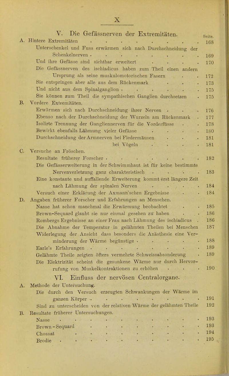 V. Die Gefässnerven der Extremitäten. gei,e. A. Hintere Extremitäten ißs Unterschenkel und Fuss erwärmen sich nach Durchsclnieidung der Schenkelnerven 169 Und ihre Gefässe sind sichtbar erweitert .... 170 Die Gefässnerven des ischiadicus haben zum Theil einen andern Ursprung als seine muskulomotorischen Fasern . . 172 Sie entspringen aber alle aus dem Rückenmark . . .173 Und nicht aus dem Spinalganglion ...... 175 Sie können zum Theil die sympathischen Ganglien durchsetzen . 175 B. Vordere Extremitäten. Erwärmen sich nach Durchschneidung ihrer Nerven . . . 176 Ebenso nach der Durchschneidung der Wurzeln am Rückenmark . 177 Isolirte Trennung der Gangliennerven für die Vorderfüsse • . 178 Bewirkt ebenfalls Lähmung vieler Gefässe .... IgO Durchschneidung der Armnerven bei Fledermäusen . . . 181 bei Vögeln . . . .181 G. Versuche an Fröschen. Resultate früherer Forscher . • • . . • . 182 Die Gefässerweiterung in der Schwimmhaut ist für keine bestimmte Nervenverletzung ganz charakteristisch .... 183 Eine konstante und auffallende Erweiterung kommt erst längere Zeit nach Lähmung der spinalen Nerven . . . .184 Versuch einer Erklärung der Axmann'schen Ergebnisse • .184 D. Angaben früherer Forscher und Erfahrungen an Menschen. Nasse hat schon manchmal die Erwärmung beobachtet . • 185 Brown-Sequard glaubt sie nur einmal gesehen zu haben • .186 Rombergs Ergebnisse an einer Frau nach Lähmung des ischiadicus . 186 Die Abnahme der Temperatur in gelähmten Theilen bei Menschen 187 Widerlegung der Ansicht dass besonders die Anästhesie eine Ver- minderung der Wärme begünstige ..... 188 Earle's Erfahrungen . • . • • • • • 189 Gelähmte Theile zeigten öfters vermehrte Schweissabsonderung . 189 Die Elektrizität scheint die gesunkene Wärme nur durch Hervor- rufung von Muskelkontraktionen zu erhöhen . • • 190 VI. Einfluss der nervösen Centraiorgane. A. Methode der Untersuchung. Die durch den Versuch erzeugten Schwankungen der Wärme im ganzen Körper 191 Sind zu unterscheiden von der relativen Wärme der gelähmten Theile 192 B. Resultate früherer Untersuchungen. Nasse 193 Brown-Sequard ........ 193 Chossat ......... 194 Brodle 195