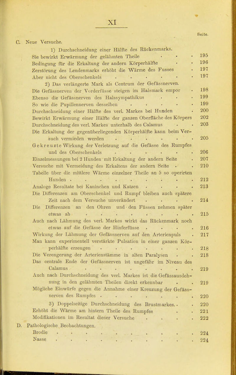 Seite. C. Neue Versuche. 1) Durchschneidung einer Hälfte des Rückenmarks. Sie bewirkt Erwärmung der gelähmten Theile • ♦ ♦ 195 Bedingung für die Erkaltung der andern Körperhälfte • • 196 Zerstörung des Lendenmarks erhöht die Wärme des Fusses • 197 Aber nicht des Oberschenkels • • • • • .197 2) Das verlängerte Mark als Centrum der Gefässnerven. Die Gefässnerven der Vurderfüsse steigen im Halsmark empor . 198 Ebenso die Gefässnerven des Halssympathikus • • • 199 So wie die Pupülennerven desselben ..... 199 Durchschneidung einer Hälfte des verl. Markes bei Hunden • 200 Bewirkt Erwärmung einer Hälfte der ganzen Oberfläche des Körpers 202 Durchschneidung des verl. Markes unterhalb des Calamus . . 203 Die Erkaltung der gegenüberliegenden Körperhälfte kann beim Ver- such vermieden werden ...... 205 Gekreuzte Wirkung der Verletzung auf die Gefässe des Rumpfes und des Oberschenkels ...... 206 Einzelmessungen bei 2 Hunden mit Erkaltung der andern Seite . 207 Versuche mit Vermeidung des Erkaltcns der andern Seite . • 210 Tabelle über die mittlere Wärme einzelner Theile an 5 so operirten Hunden ......... 212 Analoge Resultate bei Kaninchen und Katzen .... 213 Die Differenzen am Oberschenkel und Rumpf bleiben auch spätere Zeit nach dem Versuche unverändert .... 214 Die Differenzen an den Ohren und ■ den Füssen nehmen später etwas ab ........ 215 Auch nach Lähmung des verl. Markes wirkt das Rückenmark noch etwas auf die Gelasse der Hinferfüsse .... 216 Wirkung der Lähmung der Gefässnerven auf den Arterienpuls . 217 Man kann experimentell verstärkte Pulsation in einer ganzen Kör- perhälfte erzeugen . . . . . . -218 Die Verengerung der Arterienstämme in alten Paralysen . . 218 Das centrale Ende der Gefässnerven ist ungefähr im Niveau des Calamus ........ 219 Auch nach Durchschneidung des verl. Markes ist die Gefässausdeh- nung in den gelähmten Theilen direkt erkennbar . .219 Mögliche Einwürfe gegen die Annahme einer Kreuzung der Gefäss- nerven des Rumpfes ....... 220 3) Doppelseitige Durchschneidung des Brustmarkes. • . 220 Erhöht die Wärme am hintern Theile des Rumpfes . .221 Modifikationen im Resultat dieser Versuche .... 222 D. Pathologische, Beobachtungen. Brodie .......... 224 Nasse .......... 224