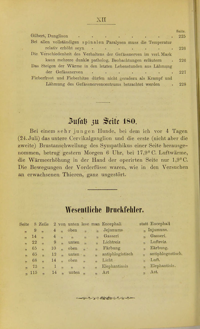 Seite. Gilbert, Dunglison . . • . . . . . 225 Bei allen vollständigen spinalen Paralysen muss die Temperatur relativ erhöht seyn ....... 226 Die Verschiedenlieit des Verhaltens der Getassnerven im verl. Mark kann mehrere dunkle patholog. Beobachtungen erläutern . 226 Das Steigen der Wärme in den letzten Lebenstunden aus Lähmung der Gefässnerven ....... 227 Fieberfrost und Fieberhitze dürfen nicht geradezu als Krampf und Lähmung des Gefässnervencentrums betrachtet werden . 228 Mfa\} 3U Seite 180. Bei einem sehr jungen Hunde, bei dem ich vor 4 Tagen (24. Juli) das untere Cervikalganglion und die erste (nicht aber die zweite) Brustanschwellung des Sympathikus einer Seite herausge- nommen, betrug gestern Morgen 6 Uhr, bei 17,9 C. Luftwärme, die Wärraeerhöhung in der Hand der operirten Seite nur 1,9 C. Die Bewegungen der Vorderfüsse waren, wie in den Versuchen an erwachsenen Thieren, ganz ungestört. Wesentlifhe Druckfehler. jite 8 Zeile 2 von unten lese man Encephali statt EucephaJi 9 n 4 )) oben „ )) Jejunums )) Injumuns. « 14 )) 4 5) )) j) n Gasseri )) Gasseri. 22 n 9 )) unten „ )) Lichtreiz 1) Luftreiz. H 65 » 10 )) oben „ n Färbung n Eärbimg. » 65 )) 12 H unten „ « antiphlogistisch antiphlogostisch. r> 68 14 )) oben „ n Licht Luft. n 73 » 1 )J >5 1) )) Elephantiasis » Elephantisis. )) 115 14 )) unten „ )) Art Ast