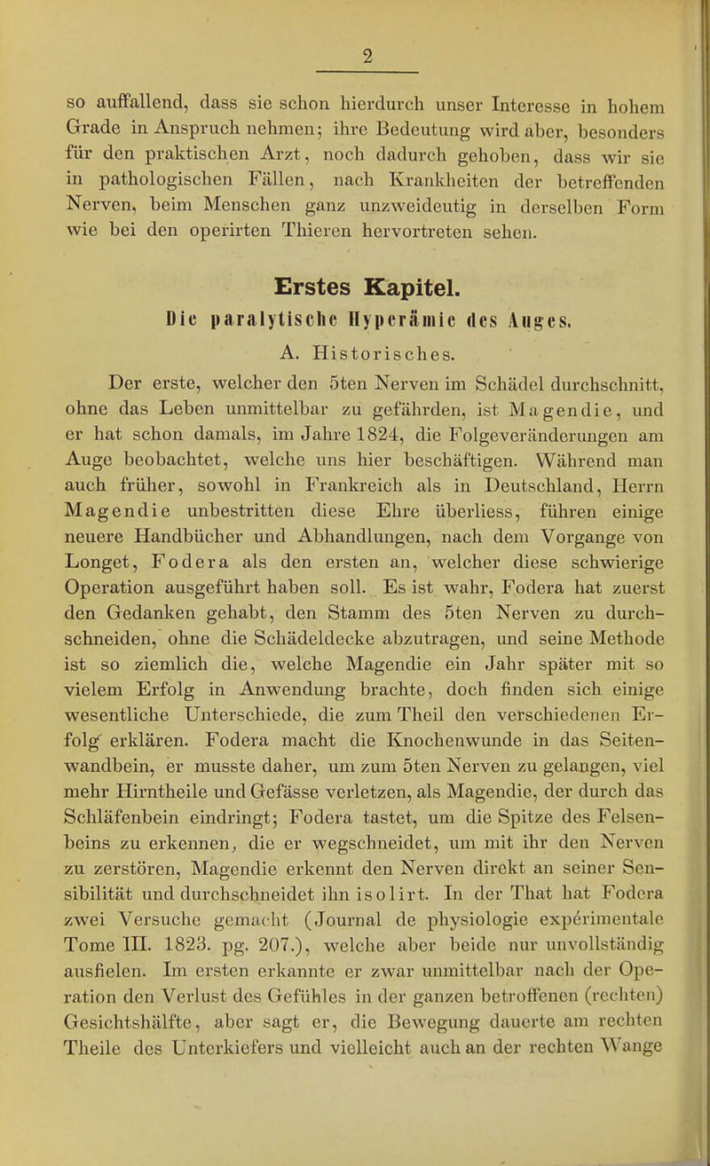 so auffallend, dass sie schon hierdurch unser Interesse in hohem Grade in Anspruch nehmen; ihre Bedeutung wird aber, besonders für den praktischen Arzt, noch dadurch gehoben, dass wir sie in pathologischen Fällen, nach Krankheiten der betreffenden Nerven, beim Menschen ganz unzweideutig in derselben Form wie bei den operirten Thieren hervortreten sehen. Erstes Kapitel. Die paralytische Hyperämie des Auges. A. Historisches. Der erste, welcher den 5ten Nerven im Schädel durchschnitt, ohne das Leben unmittelbar zu gefährden, ist Magen die, und er hat schon damals, im Jahre 1824, die Folgeveränderungen am Auge beobachtet, welche uns hier beschäftigen. Während man auch früher, sowohl in Frankreich als in Deutschland, Herrn Magendie unbestritten diese Ehre überliess, führen einige neuere Handbücher und Abhandlungen, nach dem Vorgange von Longet, Fodera als den ersten an, welcher diese schwierige Operation ausgeführt haben soll. Es ist wahr, Fodera hat zuerst den Gedanken gehabt, den Stamm des 5ten Nerven zu durch- schneiden, ohne die Schädeldecke abzutragen, mid seine Methode ist so ziemlich die, welche Magendie ein Jahr später mit so vielem Erfolg in Anwendung brachte, doch finden sich einige wesentliche Unterschiede, die zum Theil den verschiedenen Er- folg' erklären. Fodera macht die Knochenwunde in das Seiten- wandbein, er musste daher, um zum 5ten Nerven zu gelangen, viel mehr Hirntheile und Gefässe verletzen, als Magendie, der durch das Schläfenbein eindringt; Fodera tastet, um die Spitze des Felsen- beins zu erkennen; die er wegschneidet, um mit ihr den Nerven zu zerstören, Magendie erkennt den Nerven direkt an seiner Sen- sibilität und durchschneidet ihn isolirt. In der That hat Fodera zwei Versuche gemacht (Journal de physiologie experimentalc Tome III. 1823. pg. 207.), welche aber beide nur unvollständig ausfielen. Im ersten erkannte er zwar unmittelbar nach der Ope- ration den Verlust des Gefühles in der ganzen betroffenen (rechten) Gesichtshälfte, aber sagt er, die Bewegung dauerte am rechten Theile des Unterkiefers und vielleicht auch an der rechten Wange