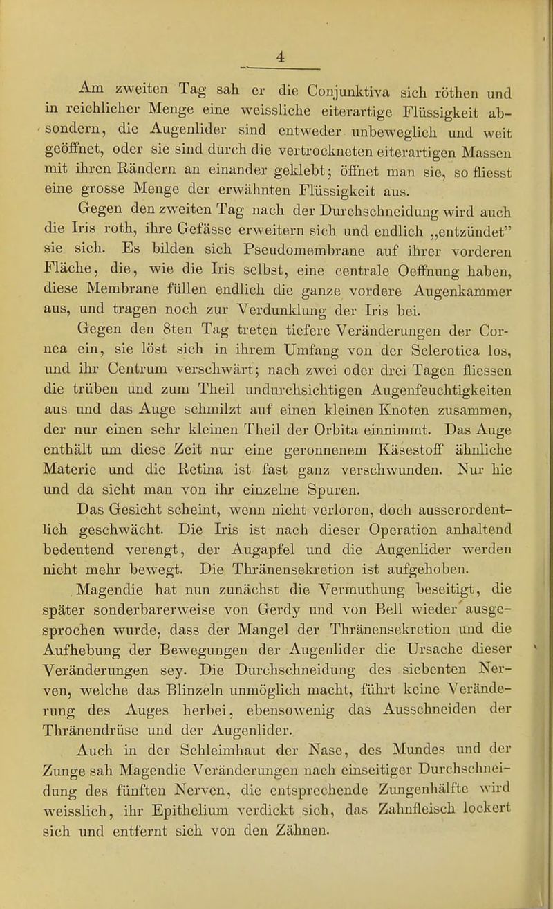 Am zweiten Tag sah er die Cojijunktiva sich rötlien und in reichlicher Menge eine weissliche eiterartige Flüssigkeit ab- sondern, die Augenlider sind entweder unbeweglich und weit geöffnet, oder sie sind durch die vertrockneten eiterartigen Massen mit ihren Rändern an einander geklebt; öffnet man sie, so fliesst eine grosse Menge der erwähnten Flüssigkeit aus. Gegen den zweiten Tag nach der Durchschneidung wird auch die Iris roth, ihre Gefässe erweitern sich und endlich „entzündet sie sich. Es bilden sich Pseudomembrane auf ihrer vorderen Fläche, die, wie die Iris selbst, eine centrale Oeffnung haben, diese Membrane füllen endlich die ganze vordere Augenkammer aus, und tragen noch zur Verdunklung der Iris bei. Gegen den 8ten Tag treten tiefere Veränderungen der Cor- nea ein, sie löst sich in ihrem Umfang von der Sclerotica los, und ihr Centrum verschwärt; nach zwei oder drei Tagen fliessen die trüben und zum Theil undurchsichtigen Augenfeuchtigkeiten aus und das Auge schmilzt auf einen kleinen Knoten zusammen, der nur einen sehr kleinen Theil der Orbita einnimmt. Das Auge enthält um diese Zeit nur eine geronnenem Käsestoff ähnliche Materie und die Retina ist fast ganz verschwunden. Nur hie und da sieht man von ihr einzelne Spuren. Das Gesicht scheint, wenn nicht verloren, doch ausserordent- lich geschwächt. Die Iris ist nach dieser Operation anhaltend bedeutend verengt, der AugajDfel und die Augenlider werden nicht mehr bewegt. Die Thränensekretion ist aufgehoben. , Magendie hat nun zunächst die Vermuthung beseitigt, die später sonderbarerweise von Gerdy und von Bell wieder ausge- sprochen wurde, dass der Mangel der Thränensekretion und die Aufhebung der Bewegungen der Augenlider die Ursache dieser Veränderungen sey. Die Durchschneidung des siebenten Ner- ven, welche das Blinzeln unmöglich macht, führt keine Verände- rung des Auges herbei, ebensowenig das Ausschneiden der Thränendrüse und der Augenlider. Auch in der Schleimhaut der Nase, des Mimdes und der Zunge sah Magendie Veränderungen nach einseitiger Durchschnei- dung des fünften Nerven, die entsprechende Zungenhälfte wird weisslich, ihr Epithelium verdickt sich, das Zahnfleisch lockert sich und entfernt sich von den Zähnen.