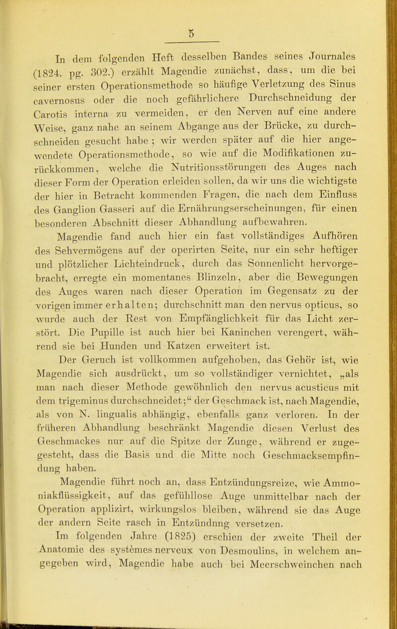 In dem folgenden Heft desselben Bandes seines Journales (1824. pg. 302.) erzählt Magendie zunächst, dass, um die bei seiner ersten Operationsmethode so häufige Verletzung des Sinus cavernosus oder die noch gefährlichere Durchschneidung der Carotis interna zu vermeiden, er den Nerven auf eine andere Weise, ganz nahe an seinem Abgange aus der Brücke, zu durch- schneiden gesucht habe ; wir werden später auf die hier ange- wendete Operationsmethode, so wie auf die Modifikationen zu- rückkommen, welche die Nutritionsstörungen des Auges nach dieser Form der Operation erleiden sollen, da wir uns die wichtigste der hier in Betracht kommenden Fragen, die nach dem Einfluss des Ganglion Gasseri auf die Ernährungserscheinungen, für einen besonderen Abschnitt dieser Abhandlung aufbewahren. Magendie fand auch hier ein fast vollständiges Aufhören des Sehvermögens auf der operirten Seite, nur ein sehr heftiger und plötzlicher Lichteindruck, durch das Sonnenlicht hervorge- bracht, erregte ein momentanes Blinzeln, aber die Bewegungen des Auges waren nach dieser Operation im Gegensatz zu der vorigen immer erhalten; durchschnitt man den nervus opticus, so wurde auch der Rest von Empfänglichkeit für das Licht zer- stört. Die Pupille ist auch hier bei Kaninchen verengert, wäh- rend sie bei Hunden und Katzen erweitert ist. Der Geruch ist vollkommen aufgehoben, das Gehör ist, wie Magendie sich ausdrückt, um so vollständiger vernichtet, „als man nach dieser Methode gewöhnlich den nervus acusticus mit dem trigeminus durchschneidet; der Geschmack ist, nach Magendie, als von N. lingualis abhängig, ebenfalls ganz verloren. In der früheren Abhandlung beschränkt Magendie diesen Verlust des Geschmackes nur auf die Spitze der Zunge, während er zuge- gestcht, dass die Basis und die Mitte noch Geschmacksempfin- dung haben. Magendie führt noch an, dass Entzündungsreize, wie Ammo- niakflüssigkeit, auf das gefühllose Auge unmittelbar nach der Operation applizirt, wirkungslos bleiben, während sie das Auge der andern Seite rasch in Entzündung versetzen. Im folgenden Jahre (1825) erschien der zweite Theil der Anatomie des systömes nerveux von Desmoulins, in welchem an- gegeben wird, Magendie habe auch bei Meerschweinchen nach