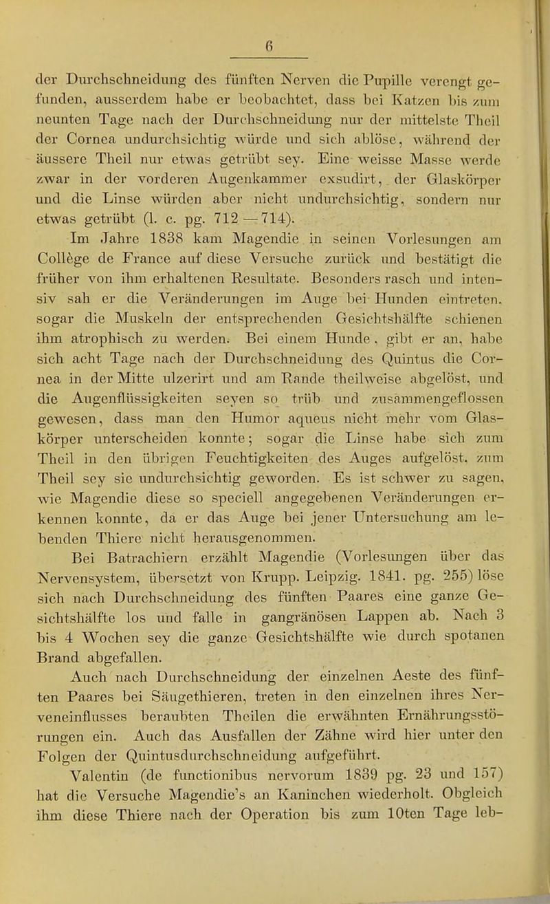 der Durchschneidung des fünften Nerven die Pupille verengt ge- funden, ausserdem habe er beobachtet, dass bei Katzen bis xum neunten Tage nach der Durchschneidung nur der mittelste Theil der Cornea undurchsichtig würde und sich ablöse, während der äussere Theil nur etwas getrübt sey. Eine weisse Masse werde zwa.r in der vorderen Augenkammer exsudirt, der Glaskörper und die Linse würden aber nicht undurchsichtig, sondern nur etwas getrübt (1. c. pg. 712—714). Im Jahre 1838 kam Magendie in seinen Vorlesungen am College de France auf diese Versuche zurück und bestätigt die früher von ihm erhaltenen Resultate. Besonders rasch und inten- siv sah er die Verändenmgen im Auge bei Hunden eintreten, sogar die Muskeln der entsprechenden Gesichtshälfte schienen ihm atrophisch zu werden. Bei einem Hunde, gibt er an, habe sich acht Tage nach der Durchschneidung des Quintus die Cor- nea in der Mitte ulzerirt und am Rande theilweise abgelöst, und die Augenflüssigkeiten seyen so trüb und zusammengeflossen gewesen, dass man den Humor aqueus nicht mehr vom Glas- körper unterscheiden konnte; sogar die Linse habe sich zum Theil in den übrigcMi Feuchtigkeiten des Auges aufgelöst, zum Theil sey sie undurchsichtig geworden. Es ist schwer zu sagen, wie Magendie diese so speciell angegebenen Veränderungen er- kennen konnte, da er das Auge bei jener Untersuchung am le- benden Thiere nicht herausgenommen. Bei Batrachiern erzählt Magendie (Vorlesimgen über das Nervensystem, übersetzt von Krupp. Leipzig. 1841. pg. 255) löse sich nach Durchschneidung des fünften Paares eine ganze Ge- sichtshälfte los und falle in gangränösen Lappen ab. Nach 3 bis 4 Wochen sey die ganze Gesichtshälfte wie durch spotanen Brand abgefallen. Auch nach Durchschneidung der einzelnen Aeste des fünf- ten Paares bei Säugethieren, treten in den einzelnen ihres Ner- veneinflusses beraubten Theilen die erwähnten Ernährungsstö- rungen ein. Auch das Ausfallen der Zähne Avird hier unter den Folgen der Quintusdurchschneidung aufgeführt. Valentin (de functionibus nervorum 1839 pg. 23 und 157) hat die Versuche Magendie's an Kaninchen wiederholt. Ohgleich ihm diese Thiere nach der Operation bis zum lOten Tage leb-