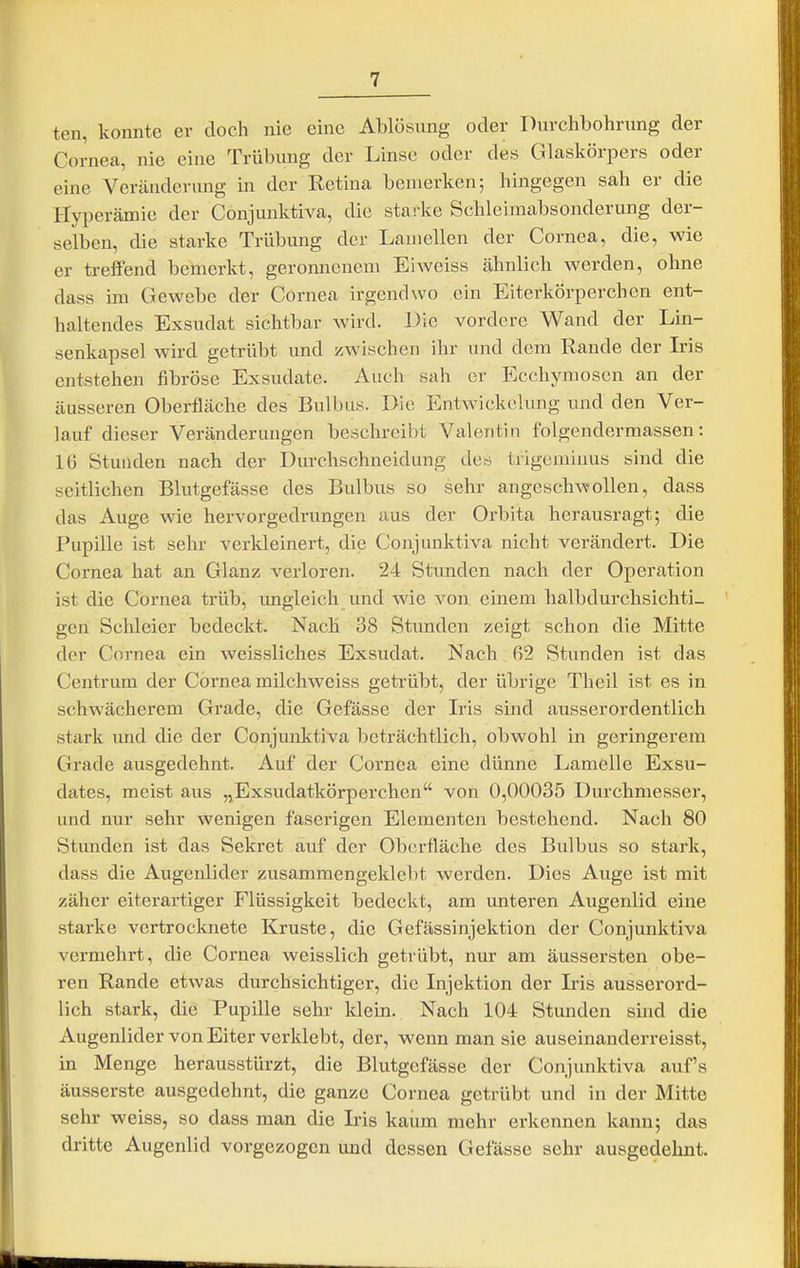 ten, konnte er doch nie eine Ablösung oder Durchbohrung der Cornea, nie eine Trübung der Linse oder des Glaskörpers oder eine Veränderung in der Retina bemerken; hingegen sah er die Hyperämie der Conjunktiva, die starke Schleimabsonderung der- selben, die starke Trübung der Lamellen der Cornea, die, wie er treffend bemerkt, geronnenem Ei weiss ähnlich werden, ohne dass im Gewebe der Cornea irgendwo ein Eiterkörperchen ent- haltendes Exsudat sichtbar wird. Die vordere Wand der Lin- senkapsel wird getrübt und zwischen ihr und dem Rande der Iris entstehen fibröse Exsudate. Auch sah er Ecchymosen an der äusseren Oberfläche des Bulbus. Die Entwickelung und den Ver- lauf dieser Veränderungen beschreibt Valentin folgendermassen: 16 Stunden nach der Durchschneidung des trigcminus sind die seitlichen Blutgefässe des Bulbus so sehr angeschwollen, dass das Auge wie hervorgedrungen aus der Orbita herausragt; die Pupille ist sehr verkleinert, die Conjunktiva nicht verändert. Die Cornea hat an Glanz verloren. 24 Stimden nach der Operation ist die Cornea trüb, ungleich und wie von einem halbdurchsichti- gen Schleier bedeckt. Nach 38 Stunden zeigt schon die Mitte der Cornea ein weissliches Exsudat. Nach fi2 Stunden ist das Centrum der Cornea milchweiss getrübt, der übrige Theil ist es in schwächerem Grade, die Gefässe der Iris sind ausserordentlich stark und die der Conjunktiva beträchtlich, obwohl in geringerem Grade ausgedehnt. Auf der Cornea eine dünne Lamelle Exsu- dates, meist aus ,jExsudatkörperchen von 0,00035 Durchmesser, und nur sehr wenigen faserigen Elementen bestehend. Nach 80 Stunden ist das Sekret auf der Oberfläche des Bulbus so stark, dass die Augenlider zusammengeklebt werden. Dies Auge ist mit zäher eiterartiger Flüssigkeit bedeckt, am unteren Augenlid eine starke vertrocknete Kruste, die Gefässinjektion der Conjunktiva vermehrt, die Cornea weisslich getrübt, nur am äussersten obe- ren Rande etwas durchsichtiger, die Injektion der Iris ausserord- lich stark, die Pupille sehr klein. Nach 104 Stunden sind die Augenlider von Eiter verklebt, der, wenn man sie auseinanderreisst, in Menge herausstürzt, die Blutgefässe der Conjunktiva auf's äusserste ausgedehnt, die ganze Cornea getrübt und in der Mitte sehr weiss, so dass man die Iris kaum mehr erkennen kann; das dritte Augenlid vorgezogen und dessen Gefässe sehr ausgedehnt.