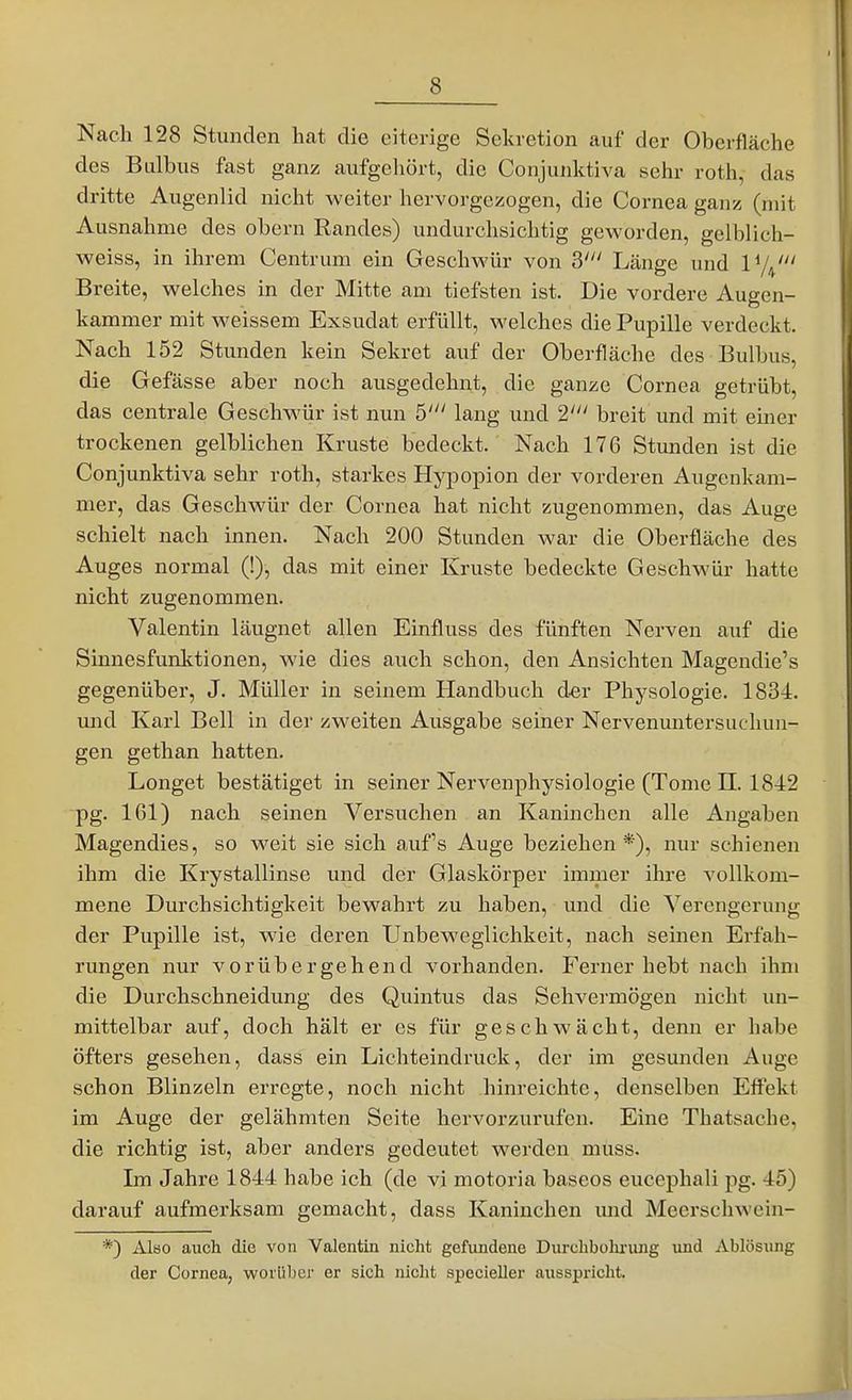 Nach 128 Stunden hat die eiterige Sekretion auf der Oberfläche des Bulbus fast ganz aufgehört, die Conjunktiva sehr roth, das dritte Augenlid nicht weiter hervorgezogen, die Cornea ganz (mit Ausnahme des obern Randes) undurchsichtig geworden, gelblich- weiss, in ihrem Centrum ein Geschwür von S' Länge und ly^' Breite, welches in der Mitte am tiefsten ist. Die vordere Augen- kammer mit weissem Exsudat erfüllt, welches die Pupille verdeckt. Nach 152 Stunden kein Sekret auf der Oberfläche des Bulbus, die Gefässe aber noch ausgedehnt, die ganze Cornea getrübt, das centrale Geschwür ist nun 5' lang und 2' breit und mit einer trockenen gelblichen Kruste bedeckt. Nach 176 Stunden ist die Conjunktiva sehr roth, starkes Hypopion der vorderen Augenkam- mer, das Geschwür der Cornea hat nicht zugenommen, das Auge schielt nach innen. Nach 200 Stunden war die Oberfläche des Auges normal (!), das mit einer Kruste bedeckte Geschwür hatte nicht zugenommen. Valentin läugnet allen Einfluss des fünften Nerven auf die Sinnesfunktionen, wie dies auch schon, den Ansichten Magendie's gegenüber, J. Müller in seinem Handbuch der Physologie. 1834. ujid Karl Bell in der zweiten Ausgabe seiner Nervenuntersiichun- gen gethan hatten. Longet bestätiget in seiner Nervenphysiologie (Tome II. 1842 pg. 161) nach seinen Versuchen an Kaninchen alle Angaben Magendies, so weit sie sich auf's Auge beziehen*), nur schienen ihm die Krystallinse und der Glaskörper immer ihre vollkom- mene Durchsichtigkeit bewahrt zu haben, und die Verengerung der Pupille ist, wie deren Unbeweglichkeit, nach seinen Erfah- rungen nur vorübergehend vorhanden. Ferner hebt nach ihm die Durchschneidung des Quintus das Sehveimögen nicht un- mittelbar auf, doch hält er es für geschwächt, denn er habe öfters gesehen, dass ein Lichteindruck, der im gesunden Auge schon Blinzeln erregte, noch nicht hinreichte, denselben Effekt im Auge der gelähmten Seite hervorzurufen. Eine Thatsache, die richtig ist, aber anders gedeutet werden muss. Im Jahre 1844 habe ich (de vi motoria baseos eucephali pg. 45) darauf aufmerksam gemacht, dass Kaninchen mid Meerschwein- *) Also auch die von Valentin nicht gefundene Durcbbohi'img und Ablösung der Cornea, worüber er sich nicht specieller ausspricht.