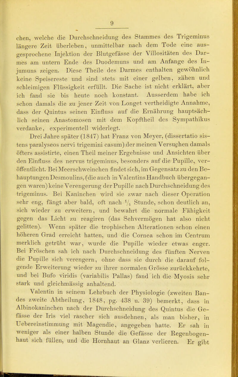 eben, welche die Durchschneidxmg des Stammes des Trigeminus längere Zeit überleben, unmittelbar nach dem Tode eine aus- gesprochene Injektion der Blutgefässe der Villositäten des Dar- mes am untern Ende des Duodemuns und am Anfange des In- jumuns zeigen. Diese Theile des Darmes enthalten gewöhnlich keine Speisereste und sind stets mit einer gelben, zähen und schleimigen Flüssigkeit erfüllt. Die Sache ist nicht erklärt, aber ich fand sie bis heute noch konstant. Ausserdem habe ich schon damals die zu jener Zeit von Longet vertheidigte Annahme, dass der Quintus seinen Einfluss auf die Ernährung hauptsäch- lich seinen Anastomosen mit dem Kopftheil des Sympathikus verdanke, experimentell widerlegt. Drei Jahre später (1847) hat Franz von Meyer, (dissertatio sis- tens paralyseos nervi trigemini casum) der meinen Versuchen damals öfters assistirte, einen Theil meiner Ergebnisse und Ansichten über den Einfluss des nervus trigeminus, besonders auf die Pupille, ver- öffentlicht. Bei Meerschweinchen findet sich, im Gegensatz zu den Be- hauptungen Desmoulins, (die auch in Valentins Handbuch übergegan- gen waren) keine Verengerung der Pupille nach Durchschneidung des trigeminus. Bei Kaninchen ^yird sie zwar nach dieser Operation sehr eng, fängt aber bald, oft nach 7^,, Stunde, schon deutlich an, sich wieder zu erweitern, und bewahrt die normale Fähigkeit gegen das Licht zu reagiren (das Sehvermögen hat also nicht gelitten). Wenn später die trophischen Alterationen schon einen höheren Grad erreicht hatten, und die Cornea schon im Centrum merklich getrübt war, wurde die Pupille wieder etwas enger. Bei Fröschen sah ich nach Durchschneidung des fünften Nerven die Pupille sich verengern, ohne dass sie durch die darauf fol- gende Erweiterung wieder zu ihrer normalen Grösse zurückkehrte, und bei Bufo viridis (variabilis Pallas) fand ich die Myosis sehr stark und gleichmässig anhaltend. Valentin in seinem Lehrbuch der Physiologie (zweiten Ban- des zweite Abtheilung, 1848, pg. 438 u. 39) bemerkt, dass in Albinokaninchen nach der Durchschneidung des Quintus die Ge- fässe der Iris viel rascher sich ausdehnen, als man bisher, in Uebereinstimmung mit Magendie, angegeben hatte. Er sah in weniger als einer halben Stunde die Gefässe der Regenbogen- haut sich füllen, und die Hornhaut an Glanz verlieren. Er gibt