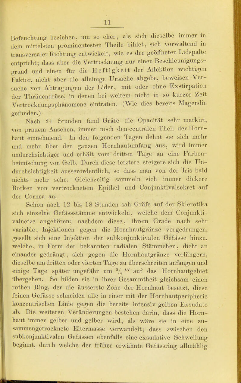 Befeuchtung beziehen, um so eher, als sich dieselbe immer in dem mittelsten prominentesten Theilc bildet, sich vorwaltend in transversaler Richtung entwickelt, wie es der geöflPneten Lidspaltc cntpricht; dass aber die Vertrocknung nur einen Beschleunigungs- grund und einen für die Heftigkeit der Affektion wichtigen Faktor, nicht aber die alleinige Ursache abgebe, beweisen Ver- suche von Abtragungen der Lider, mit oder ohne Exstirpation der Thränendrüse, in denen bei weitem nicht in so kurzer Zeit Vcrtrocknungsphänomene eintraten. (Wie dies bereits Magendie gefunden.) Nach 24 Stunden fand Gräfe die Opacität sehr markirt, von grauem Ansehen, immer noch den centralen Theil der Horn- haut einnehmend. In den folgenden Tagen dehnt sie sich mehr und mehr über den ganzen Hornhautumfang aus, wird immer undurchsichtiger und erhält vom dritten Tage an eine Farben- beimischung von Gelb. Durch diese letztere steigere sich die Un- durchsichtigkeit ausserordentlich, so dass man von der Iris bald nichts mehr sehe. Gleichzeitig sammeln sich immer dickere Borken von vertrocknetem Epithel und Conjunktivalsekrct auf der Cornea an. Schon nach 12 bis 18 Stunden sah Gräfe auf der Sklerotika sich einzelne Gefässstämme entwickeln, welche dem Conjunkti- valnetze angehören; nachdem diese, ihrem Grade nach sehr variable, lajektionen gegen die Hornhautgränze vorgedrungen, gesellt sich eine Injektion der subkonjunktivalen Gefässe hinzu, welche, in Form der bekannten radialen Stämmchen, dicht an einander gedrängt, sich gegen die Hornhautgränze verlängern, dieselbe am dritten oder vierten Tage zu überschreiten anfangen und einige Tage später ungefähr um ^/^ auf das Hornhautgebiet übergehen. So bilden sie in ihrer Gesammtheit gleichsam einen rothen Ring, der die äusserste Zone der Hornhaut besetzt, diese feinen Gefässe schneiden alle in einer mit der Hornhautperipherie konzentrischen Linie gegen die bereits intensiv gelben Exsudate ab. Die weiteren Veränderungen bestehen darin, dass die Horn- haut immer gelber und gelber wird, als wäre sie in eine zu- sammengetrocknete Eitermasse verwandelt; dass zwischen den subkonjunktivalen Gefässen ebenfalls eine exsudative Schwellung beginnt, durch welche der früher erwähnte Gefässring allmählig