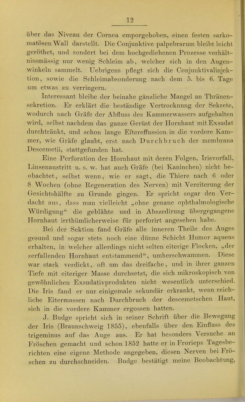 über das Niveau der Cornea emporgehoben, einen festen sarko- matösen Wall darstellt. Die Conjunktive palpebrarum bleibt leicht geröthet, und sondert bei dem hochgediehenen Prozesse verhält- nissmässig nur wenig Schleim ab, welcher sich in den Augen- winkeln sammelt. Uebrigens pflegt sich die Conjunktivalinjek- tion, sowie die Schleimabsonderung nach dem 5. bis 6. Tage um etwas zu verringern. Interessant bleibe der beinahe gänzliche Mangel an Thränen- sekretion. Er erklärt die beständige Vertrocknung der Sekrete, wodurch nach Gräfe der Abfluss des Kammerwassers aufgehalten wird, selbst nachdem das ganze Gerüst der Hornhaut mit Exsudat durchtränkt, und schon lange Eltereffussion in die vordere Kam- mer, wie Gräfe glaubt, erst nach Durchbruch der membrana Descemetii, stattgefunden hat. Eine Perforation der Hornhaut mit deren Folgen, Irisvorfall, Linsenaustritt u. s. w. hat auch Gi-äfe (bei Kaninchen) nicht be- obachtet, selbst wenn, wie er sagt, die Thiere nach 6 oder 8 Wochen (ohne Regeneration des Nerven) mit Vereiterung der Gesichtshälfte zu Grunde gingen. Er spricht sogar den Ver- dacht aus, dass man vielleicht „ohne genaue ophthalraologische Würdigung die geblähte und in Abszedirung übergegangene Hornhaut irrthümlicherweise für perforirt angesehen habe. Bei der Sektion fand Gräfe alle inneren Theile des Auges gesund und sogar stets noch eine dünne Schicht Humor aqueus erhalten, in Avelcher allerdings nicht selten eiterige Flocken, „der zerfallenden Hornhaut entstammend, umherschwammen. Diese war stark verdickt, oft um das dreifache, und in ihrer ganzen Tiefe mit eiteriger Masse durchsetzt, die sich mikroskopisch von gewöhnlichen Exsudativprodukten nicht wesentlich unterschied. Die Iris fand er nur einigemale sekundär erkrankt, wenn reich- liche Eitermassen nach Durchbruch der descemetschen Haut, sich in die vordere Kammer ergossen hatten. J. Budge spricht sich in seiner Schrift über die BcAvegung der Iris (Braunschweig 1855), ebenfalls über den Einfluss des trigeminus auf das Auge aus. Er hat besonders Versuche an Fröschen gemacht und schon 1852 hatte er inFrorieps Tagesbe- richten eine eigene Methode angegeben, diesen Nerven bei Frö- schen zu durchschneiden. Budge bestätigt meine Beobachtung,