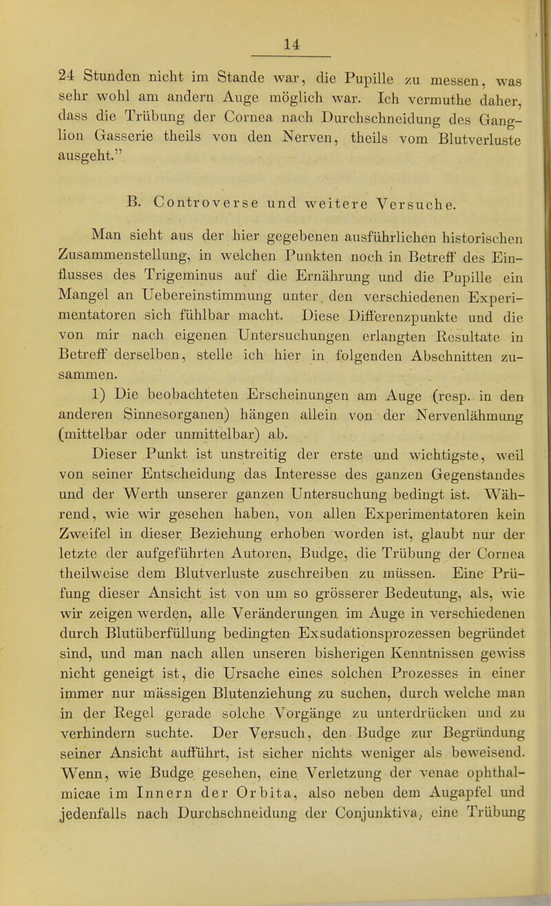 24 Stunden nicht im Stande war, die Pupille /u messen, was sehr wohl am andern Auge möglich war. Ich vermuthe daher, dass die Trübung der Cornea nach Durchschncidung des Gang- lion Gasserie theils von den Nerven, theils vom Blutverluste ausgeht. B. Controverse und weitere Versuche. Man sieht aus der hier gegebenen ausführlichen historischen Zusammenstellung, in welchen Punkten noch in Betreff des Ein- flusses des Trigeminus auf die Ernährung und die Pupille ein Mangel an Uebereinstimmung unter, den verschiedenen Experi- mentatoren sich fühlbar macht. Diese Differenzpunkte und die von mir nach eigenen Untersuchungen erlangten Resultate in Betreff' derselben, stelle ich hier in folgenden Abschnitten zu- sammen. 1) Die beobachteten Erscheinungen am Auge (resp. in den anderen Sinnesorganen) hängen allein von der Nervenlähmung (mittelbar oder unmittelbar) ab. Dieser Punkt ist unstreitig der erste und wichtigste, weü von seiner Entscheidung das Interesse des ganzen Gegenstandes und der Werth unserer ganzen Untersuchung bedingt ist. Wäh- rend, wie wir gesehen haben, von allen Experimentatoren kein Zweifel in dieser Beziehung erhoben worden ist, glaubt nur der letzte der aufgeführten Autoren, Budge, die Trübung der Cornea theilweise dem Blutverluste zuschreiben zu müssen. Eine Prü- fung dieser Ansicht ist von um so grösserer Bedeutung, als, wie wir zeigen werden, alle Veränderungen im Auge in verschiedenen durch Blutüberfüllung bedingten Exsudationsprozessen begründet sind, und man nach allen unseren bisherigen Kenntnissen gewiss nicht geneigt ist, die Ursache eines solchen Prozesses in einer immer nur massigen Blutenziehung zu suchen, durch welche man in der Regel gerade solche Vorgänge zu unterdrücken und zu verhindern suchte. Der Versuch, den Budge zur Begründung seiner Ansicht aufführt, ist sicher nichts weniger als beweisend. Wenn, wie Budge gesehen, eine Verletzung der venae ophthal- micae im Innern der Orbita, also neben dem Augapfel und jedenfalls nach Durchschneidung der Conjunktiva; eine Trübung