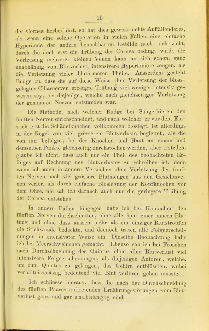 der Cornea herbeiführt, so hat dies gewiss nichts Auffallenderes, als wenn eine solche Operation in vielen Fällen eine einfache Hyperämie der andern benachbarten Gebilde nach sich zieht, durch die doch erst die Trübung der Cornea bedingt wird; die Verletzung mehrerer kleinen Venen kann an sich schon, ganz unabhängig vom Blutverlust, intensivere Hyperämie erzeugen, als die Verletzung vieler blutärmeren Theile. Ausserdem gesteht Budge zu, dass die auf diese Weise ohne Verletzung der bloss- gelegten Ciliarnerven erzeugte Trübung viel weniger intensiv ge- wesen sey, als diejenige, welche nach gleichzeitiger Verletzung der genannten Nerven entstanden war. Die Methode, nach welcher Budge bei Säugethieren den fünften Nerven durchschneidet, und nach welcher er vor dem Ein- stich erst die Schädelknochen vollkommen bloslegt, ist allerdings in der Regel von viel grösserem Blutverluste begleitet, als die von mir befolgte, bei der Knochen und Haut an einem und demselben Punkte gleichzeitig durchstochen werden, aber trotzdem glaube ich nicht, dass auch nur ein Theil des beobachteten Er- folges auf Rechnung des Blutverlustes zu schreiben ist, denn wenn ich auch in andern Versuchen ohne Verletzung des fünf- ten Nerven noch viel grössere Blutmengen aus den Gesichtsve- nen verlor, als durch einfache Bloslegung der Kopfknochen vor dem Ohre, nie sah ich darnach auch nur die geringste Trübung der Cornea entstehen. In andern Fällen hingegen habe ich bei Kaninchen den fünften Nerven durchschnitten, ohne alle Spur einer innern Blu- tung und ohne dass aussen mehr als ein einziger Blutstropfen die Stichwunde bedeckte, und dennoch traten alle Folgeerschei- nungen in intensivster Weise ein. Dieselbe Beobachtung habe ich bei Meerschweinchen gemacht. Ebenso sah ich bei Fröschen nach Durchschneidung des Quintus ohne allen Blutverlust viel intensivere Folgeerscheinungen, als diejenigen Autoren, welche, um zum Quintus zu gelangen, das Gehirn entblössten, wobei verhältnissmässig bedeutend viel Blut verloren gehen musste. Ich schliesse hieraus, dass die nach der Durchschneidung des fünften Paares auftretenden Ernährungsstörungen vom Blut- verlust ganz und gar unabhängig sind.