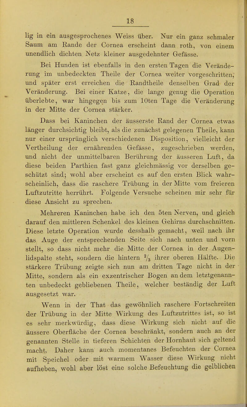 lig in ein ausgesprochenes Weiss über. Nur ein ganz schmaler Saum am Rande der Cornea erscheint dann roth, von einem unendlich dichten Netz kleiner ausgedehnter Gefässe. Bei Hunden ist ebenfalls in den ersten Tagen die Verände- rung im unbedeckten Theile der Cornea weiter vorgeschritten, und später erst erreichen die Randtheile denselben Grad der Veränderung. Bei einer Katze, die lange genug die Operation überlebte, war hingegen bis zum lOten Tage die Veränderung in der Mitte der Cornea stärker. Dass bei Kaninchen der äusserste Rand der Cornea etwas länger durchsichtig bleibt, als die zunächst gelegenen Theüe, kann nur einer ursprünglich verschiedenen Disposition, vielleicht der Vertheilung der ernährenden Gefässe, zugeschrieben werden, und nicht der unmittelbaren Berührung der äusseren Luft, da diese beiden Parthien fast ganz gleichmässig vor derselben ge- schützt sind; wohl aber erscheint es auf den ersten Blick wahr- scheinlich, dass die raschere Trübung in der Mitte vom freieren Luftzutritte herrührt. Folgende Versuche scheinen mir sehr für diese Ansicht zu sprechen. Mehreren Kaninchen habe ich den 5ten Nerven, und gleich darauf den mittleren Schenkel des kleinen Gehirns durchschnitten. Diese letzte Operation wurde desshalb gemacht, weil nach ihr das Auge der entsprechenden Seite sich nach unten und vorn stellt, so dass nicht mehr die Mitte der Cornea in der Augen- lidspalte steht, sondern die hintern % ihrer oberen Hälfte. Die stärkere Trübung zeigte sich nun am dritten Tage nicht in der Mitte, sondern als ein exzentrischer Bogen an dem letztgenaim- ten unbedeckt gebliebenen Theile, welcher beständig der Luft ausgesetzt war. Wenn in der That das gewöhnlich raschere Fortschreiten der Trübung in der Mitte Wirkung des Luftzutrittes ist, so ist es sehr merkwürdig, dass diese Wirkung sich nicht auf die äussere Oberfläche der Cornea beschränkt, sondern auch an der genannten Stelle in tieferen Schichten der Hornhaut sich geltend macht. Daher kann auch momentanes Befeuchten der Cornea mit Speichel oder mit warmem Wasser diese Wirkung nicht aufheben, wohl aber löst eine solche Befeuchtung die gelblichen