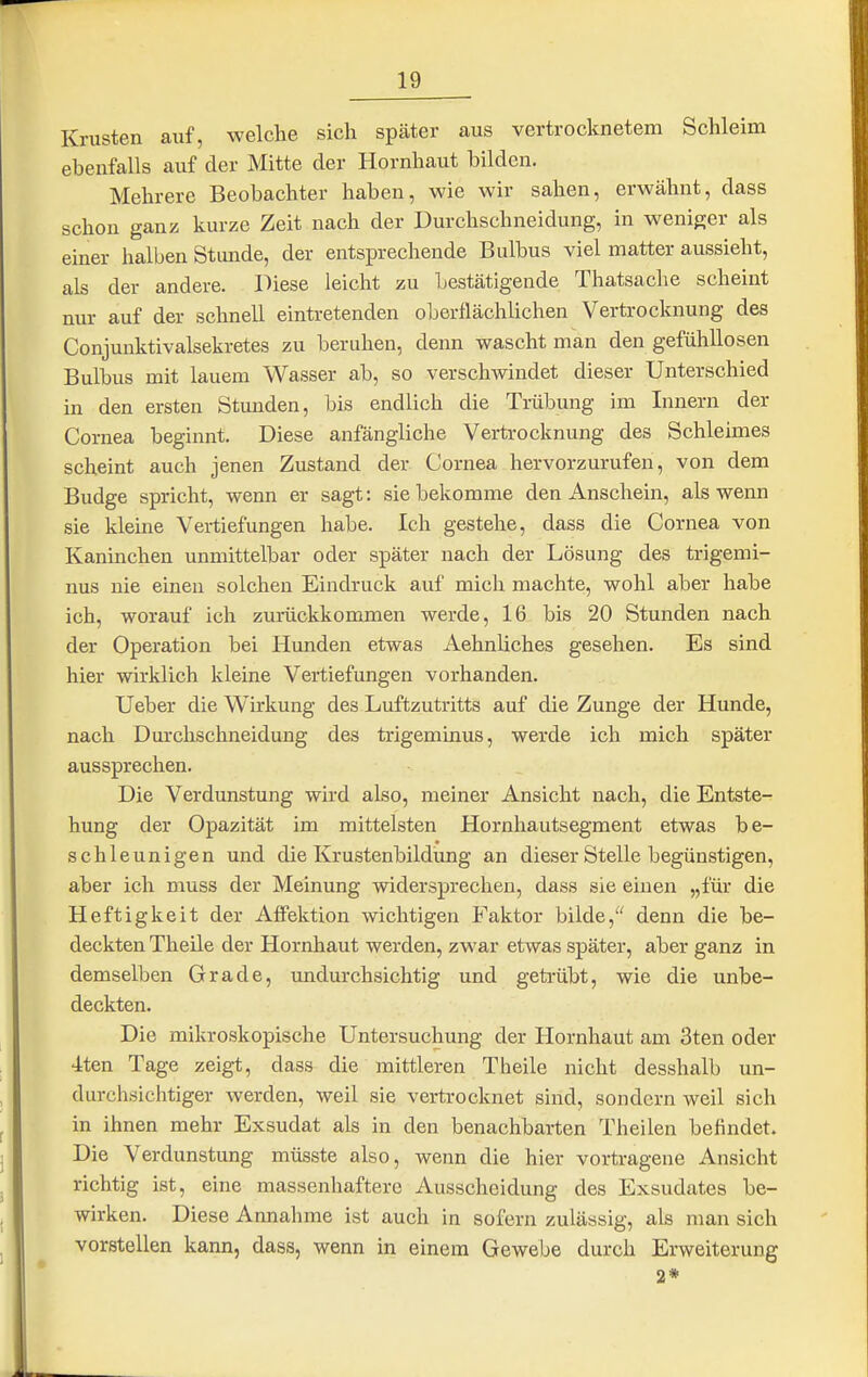 Krusten auf, welche sich später aus vertrocknetem Schleim ebenfalls auf der Mitte der Hornhaut bilden. Mehrere Beobachter haben, wie wir sahen, erwähnt, dass schon ganz kurze Zeit nach der Durchschneidung, in w^eniger als einer halben Stunde, der entsprechende Bulbus viel matter aussieht, als der andere. Diese leicht zu Lestätigende Thatsache scheint nur auf der schnell eintretenden oberflächlichen Vertrocknung des Conjunktivalsekretes zu beruhen, denn wascht man den gefühllosen Bulbus mit lauem Wasser ab, so verschwindet dieser Unterschied in den ersten Stunden, bis endlich die Träbung im Innern der Cornea beginnt. Diese anfängliche Vertrocknung des Schleimes scheint auch jenen Zustand der Cornea hervorzurufen, von dem Budge spricht, wenn er sagt: sie bekomme den Anschein, als wenn sie kleine Vertiefungen habe. Ich gestehe, dass die Cornea von Kaninchen unmittelbar oder später nach der Lösung des trigemi- nus nie einen solchen Eindruck auf mich machte, wohl aber habe ich, worauf ich zurückkonxmen werde, 16 bis 20 Stunden nach der Operation bei Hunden etwas Aehnliches gesehen. Es sind hier wirklich kleine Vertiefungen vorhanden. Ueber die Wirkung des Luftzutritts auf die Zunge der Hunde, nach Durchschneidung des trigeminus, werde ich mich später aussprechen. Die Verdunstung wird also, meiner Ansicht nach, die Entste- hung der Opazität im mittelsten Hornhautsegment etwas be- schleunigen und die Krustenbildung an dieser Stelle begünstigen, aber ich muss der Meinung widersprechen, dass sie einen „für die Heftigkeit der Affektion wichtigen Faktor bilde, denn die be- deckten Theile der Hornhaut werden, zwar etwas später, aber ganz in demselben Grade, undurchsichtig und getrübt, wie die unbe- deckten. Die mikroskopische Untersuchung der Hornhaut am 3ten oder 4ten Tage zeigt, dass die mittleren Theile nicht desshalb un- durchsichtiger werden, weil sie vertrocknet sind, sondern Aveil sich in ihnen mehr Exsudat als in den benachbarten Theilen befindet. Die Verdunstung müsste also, wenn die hier vortragene Ansicht richtig ist, eine massenhaftere Ausscheidung des Exsudates be- wirken. Diese Annahme ist auch in sofern zulässig, als man sich vorstellen kann, dass, wenn in einem Gewebe durch Erweiterung 2*