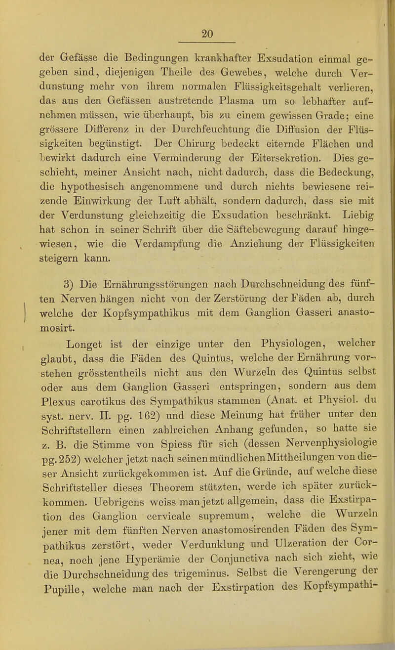 der Gefässe die Bedingungen krankhafter Exsudation einmal ge- geben sind, diejenigen Tlieile des Gewebes, welche durch Ver- dunstung mehr von ihrem normalen Flüssigkeitsgehalt verlieren, das aus den Gefässen austretende Plasma um so lebhafter auf- nehmen müssen, wie überhaupt, bis zu einem gewissen Grade; eine grössere Differenz in der Durchfeuchtung die Diffusion der Flüs- sigkeiten begünstigt. Der Chirurg bedeckt eiternde Flächen und bewirkt dadurch eine Verminderung der Eitersekretion. Dies ge- schieht, meiner Ansicht nach, nicht dadurch, dass die Bedeckung, die hypothesisch angenommene und durch nichts bewiesene rei- zende Einwirkung der Luft abhält, sondern dadurch, dass sie mit der Verdunstung gleichzeitig die Exsudation beschränkt. Liebig hat schon in seiner Schrift über die Säftebewegung darauf hinge- wiesen, wie die Verdampfung die Anziehung der Flüssigkeiten steigern kann. 3) Die Ernährungsstörungen nach Dm-chschneidung des fünf- ten Nerven hängen nicht von der Zerstörung der Fäden ab, durch welche der Kopfsympathikus mit dem Ganglion Gasseri anasto- mosirt. Longet ist der einzige unter den Physiologen, welcher glaubt, dass die Fäden des Quintus, welche der Ernährung vor- stehen grösstentheils nicht aus den Wurzeln des Quintus selbst oder aus dem Ganglion Gasseri entspringen, sondern aus dem Plexus carotikus des Sympathikus stammen (Anat. et Physiol. du syst. nerv. II. pg. 162) und diese Meinung hat früher unter den Schriftstellern einen zahlreichen Anhang gefunden, so hatte sie z. B. die Stimme von Spiess für sich (dessen Nervenphysiologie pg. 252) welcher jetzt nach seinen mündlichenMittheiluugen von die- ser Ansicht zurückgekommen ist. Auf die Gründe, auf welche diese Schriftsteller dieses Theorem stützten, werde ich später zurück- kommen. Uebrigens weiss man jetzt allgemein, dass die Exstirpa- tion des Ganglion cervicale supremum, welche die Wurzeln jener mit dem fünften Nerven anastomosirenden Fäden des Sym- pathikus zerstört, weder Verdunklung und Ulzeration der Cor- nea, noch jene Hyperämie der Conjunctiva nach sich zieht, wie die Durchschneidung des trigeminus. Selbst die Verengerung der Pupille, welche man nach der Exstirpation des Kopfsympathi-