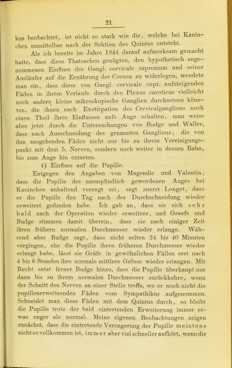 kus beobachtet, ist nicht so stark wie die, welche bei Kanin- chen unmittelbar nach der Sektion des Quintus entsteht. Als ich bereits im Jahre 1844 darauf aufmerksam gemacht hatte, dass diese Thatsachen genügten, den hypothetisch ange- nommenen Einfluss des Gangl. cervicale supremum und seiner Ausläufer auf die Ernährung der Cornea zu widerlegen, wendete man ein, dass diese von Gangl. cervicale supr. aufsteigenden Fäden in ihrem Verlaufe durch den Plexus caroticus vielleicht noch andere kleine mikroskopische Ganglien durchsetzen könn- ten, die ihnen nach Exstirpation des Cervicalganglions noch einen Theil ihres Einflusses aufs Auge erhalten, man weiss aber jetzt durch die Untersuchungen von Budge und Waller, dass nach Ausschneidung des genannten Ganglions, die von ihm ausgehenden Fäden nicht nur bis zu ihrem Vereinigungs- punkt mit dem 5. Nerven, sondern noch weiter in dessen Bahn, bis zum Auge hin entarten. 4) Einfluss auf die Pupille. Entgegen den Angaben von Magendie und Valentin, dass die Pupille des unempfindlich gewordenen Auges bei Kaninchen anhaltend verengt sei, sagt zuerst Longet, dass er die Pupille den Tag nach der Durchschneidung wieder erweitert gefunden habe. Ich gab an, dass sie sich sehr bald nach der Operation wieder erweitere, und Graefe und Budge stimmen damit überein, dass sie nach einiger Zeit ihren frühern normalen Durchmesser wieder erlange. Wäh- rend aber Budge sagt, dass nicht selten 24 bis 40 Minuten vergingen, ehe die Pupille ihren früheren Durchmesser Mieder erlangt habe, lässt sie Gräfe in gewöhnlichen Fällen erst nach 4 bis 6 Stunden ihre normale mittlere Grösse wieder erlangen. Mit Recht setzt ferner Budge hinzu, dass die Pupille überhaupt nur dann bis zu ihrem normalen Durchmesser zurückkehre, wenn der Schnitt den Nerven an einer Stelle treffe, wo er noch nicht die pupillenerweiternden Fäden vom Sympathikus aufgenommen. Schneidet man diese Fäden mit dem Quintus durch, so bleibt die Pupille trotz der bald eintretenden Erweiterung immer et- was enger als normal. Meine eigenen Beobachtungen zeigen zunächst, dass die eintretende Verengerung der Pupille meistens nicht so vollkommen ist, immer aber viel schneller aufhört, wenn die