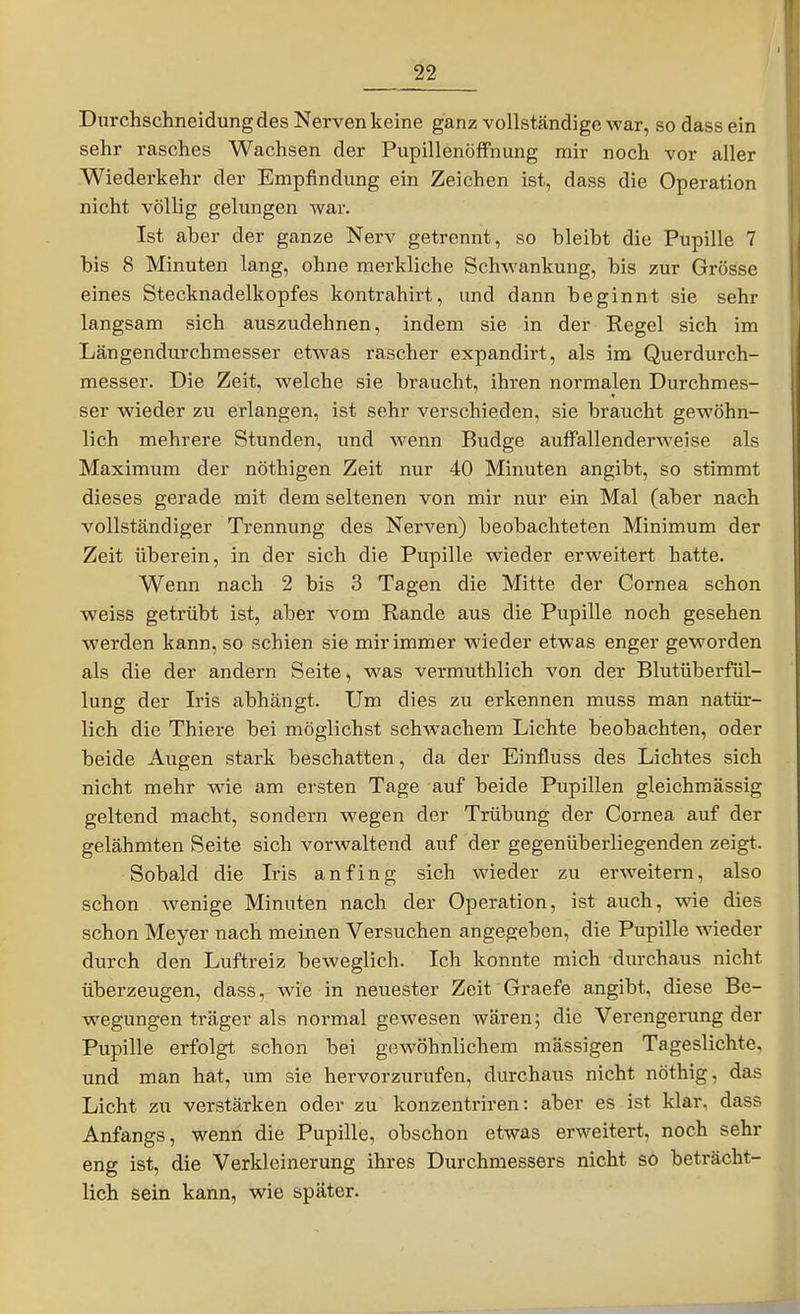 Durchschneidung des Nerven keine ganz vollständige war, sodass ein sehr rasches Wachsen der Pupillenöffnung mir noch vor aller Wiederkehr der Empfindung ein Zeichen ist, dass die Operation nicht völlig gelungen war. Ist aber der ganze Nerv getrennt, so bleibt die Pupille 7 bis 8 Minuten lang, ohne merkliche Schwankung, bis zur Grösse eines Stecknadelkopfes kontrahirt, und dann beginnt sie sehr langsam sich auszudehnen, indem sie in der Regel sich im Längendurchmesser etwas rascher expandirt, als im Querdurch- messer. Die Zeit, welche sie braucht, ihren normalen Durchmes- ser wieder zu erlangen, ist sehr verschieden, sie braucht gewöhn- lich mehrere Stunden, und wenn Budge auffallenderweise als Maximum der nöthigen Zeit nur 40 Minuten angibt, so stimmt dieses gerade mit dem seltenen von mir nur ein Mal (aber nach vollständiger Trennung des Nerven) beobachteten Minimum der Zeit überein, in der sich die Pupille wieder erweitert hatte. Wenn nach 2 bis 3 Tagen die Mitte der Cornea schon weiss getrübt ist, aber vom Rande aus die Pupille noch gesehen werden kann, so schien sie mir immer wieder etwas enger geworden als die der andern Seite, was vermuthlich von der Blutüberfül- lung der Iris abhängt. Um dies zu erkennen muss man natür- lich die Thiere bei möglichst schwachem Lichte beobachten, oder beide Augen stark beschatten, da der Einfluss des Lichtes sich nicht mehr wie am ersten Tage auf beide Pupillen gleichmässig geltend macht, sondern wegen der Trübung der Cornea auf der gelähmten Seite sich vorwaltend auf der gegenüberliegenden zeigt. Sobald die Iris anfing sich wieder zu erweitern, also schon wenige Minuten nach der Operation, ist auch, wie dies schon Meyer nach meinen Versuchen angegeben, die Pupille wieder durch den Luftreiz beweglich. Ich konnte mich durchaus nicht überzeugen, dass, wie in neuester Zeit Graefe angibt, diese Be- wegungen träger als normal gevs'esen wären; die Verengerung der Pupille erfolgt schon bei gewöhnlichem massigen Tageslichte, und man hat, um sie hervorzurufen, durchaus nicht nöthig, das Licht zu verstärken oder zu konzentriren: aber es ist klar, dass Anfangs, wenn die Pupille, obschon etwas erweitert, noch sehr eng ist, die Verkleinerung ihres Durchmessers nicht s6 beträcht- lich sein kann, wie später.