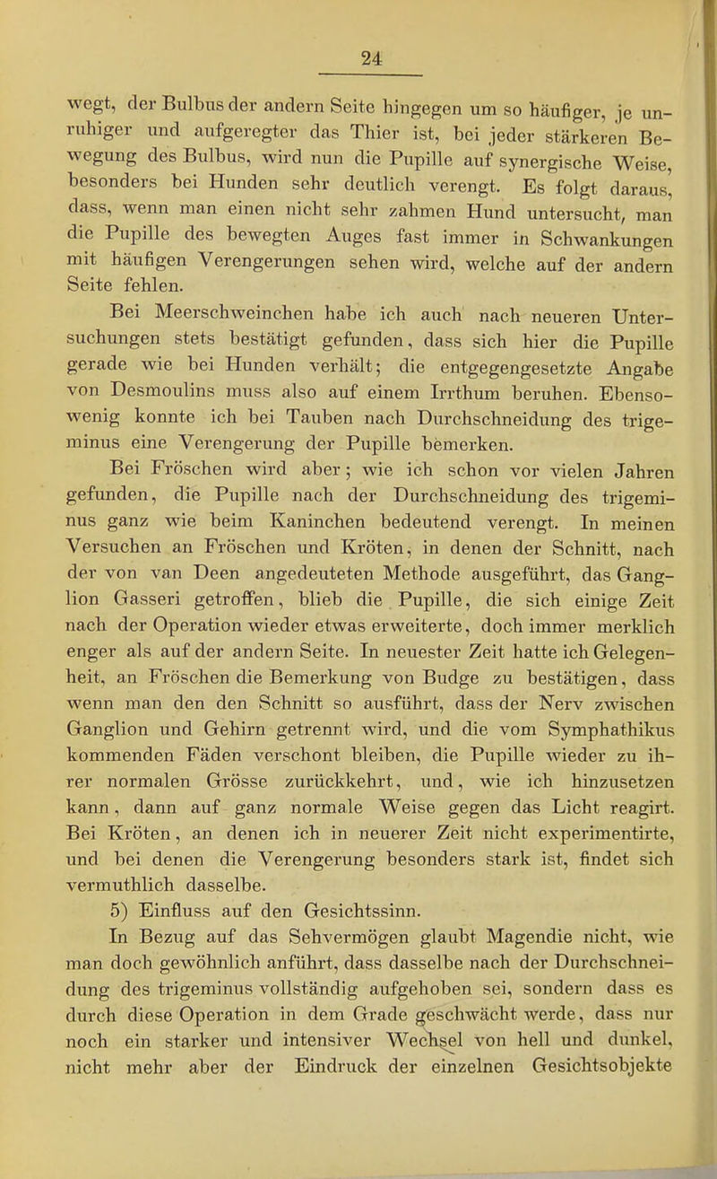 wegt, der Bulbus der andern Seite hingegen um so häufiger, je un- ruhiger und aufgeregter das Thier ist, bei jeder stärkeren Be- wegung des Bulbus, wird nun die Pupille auf synergische Weise, besonders bei Hunden sehr deutlich verengt. Es folgt daraus, dass, wenn man einen nicht sehr zahmen Hund untersucht, man die Pupille des bewegten Auges fast immer in Schwankungen mit häufigen Verengerungen sehen wird, welche auf der andern Seite fehlen. Bei Meerschweinchen habe ich auch nach neueren Unter- suchungen stets bestätigt gefunden, dass sich hier die Pupille gerade wie bei Hunden verhält; die entgegengesetzte Angabe von Desmoulins muss also auf einem Irrthum beruhen. Ebenso- wenig konnte ich bei Tauben nach Durchschneidung des trige- minus eine Verengerung der Pupille bemerken. Bei Fröschen wird aber; wie ich schon vor vielen Jahren gefunden, die Pupille nach der Durchschneidung des trigemi- nus ganz wie beim Kaninchen bedeutend verengt. In meinen Versuchen an Fröschen und Kröten, in denen der Schnitt, nach der von van Deen angedeuteten Methode ausgeführt, das Gang- lion Gasseri getroffen, blieb die Pupille, die sich einige Zeit nach der Operation wieder etwas erweiterte, doch immer merklich enger als auf der andern Seite. In neuester Zeit hatte ich Gelegen- heit, an Fröschen die Bemerkung von Budge zu bestätigen, dass wenn man den den Schnitt so ausführt, dass der Nerv zwischen Ganglion und Gehirn getrennt wird, und die vom Symphathikus kommenden Fäden verschont bleiben, die Pupille wieder zu ih- rer normalen Grösse zurückkehrt, und, wie ich hinzusetzen kann, dann auf ganz normale Weise gegen das Licht reagirt. Bei Kröten, an denen ich in neuerer Zeit nicht experimentirte, und bei denen die Verengerung besonders stark ist, findet sich vermuthlich dasselbe. 5) Einfluss auf den Gesichtssinn. In Bezug auf das Sehvermögen glaubt Magendie nicht, wie man doch gewöhnlich anführt, dass dasselbe nach der Durchschnei- dung des trigeminus vollständig aufgehoben sei, sondern dass es durch diese Operation in dem Grade geschwächt werde, dass nur noch ein starker und intensiver Wecb^l von hell und dimkel, nicht mehr aber der Eindruck der einzelnen Gesichtsobjekte