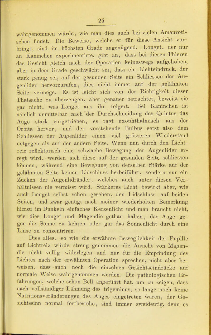 wahrgenoinmen würde, wie man dies auch bei vielen Amauroti- schen findet. Die Beweise, welche er für diese Ansicht vor- bringt, sind im höchsten Grade ungenügend. Longet, der nur an Kaninchen experimentirte, gibt an, dass bei diesen Thieren das Gesicht gleich nach der Operation keineswegs aufgehoben, aber in dem Grade geschwächt sei, dass ein Lichteindruck, der stark genug sei, auf der gesunden Seite ein Schliessen der Au- genlider hervorzurufen, dies nicht immer auf der gelähmten Seite vermöge. Es ist leicht sich von der Richtigkeit dieser Thatsache zu überzeugen, aber genauer betrachtet, beweist sie gar nicht, was Longet aus ihr folgert. Bei Kaninchen ist nämlich unmittelbar nach der Durchschneidung des Quintus das Auge stark vorgetrieben, es ragt exophthalmisch aus der Orbita hervor, und der vorstehende Bulbus setzt also dem Schliessen der Augenlider einen viel grösseren Wiederstand entgegen als auf der andern Seite. Wenn nun durch den Licht- reiz reflektorisch eine schwache Bewegung der Augenlider er- regt wird, werden sich diese auf der gesunden Seite schliessen können, während eine Bewegung von derselben Stärke auf der gelähmten Seite keinen Lidschluss herbeiführt, sondern nur ein Zucken der Augenlidränder, welches auch unter diesen Ver- hältnissen nie vermisst wird. Stärkeres Licht bewirkt aber, wie auch Longet selbst schon gesehen, den Lidschluss auf beiden Seiten, und zwar genügt nach meiner wiederholten Bemerkimg hierzu im Dunkeln einfaches Kerzenlicht und man braucht nicht, wie dies Longet und Magendie gethan haben, das Auge ge- gen die Sonne zu kehren oder gar das Sonnenlicht durch eine Linse zu conzentriren. Dies alles, so wie die erwähnte Beweglichkeit der Pupille auf Lichtreiz würde streng genommen die Ansicht von Magen- die nicht völlig widerlegen und nur für die Empfindung des Lichtes nach der erwähnten Operation sprechen, nicht aber be- weisen, dass auch noch die einzelnen Gesichtseindrücke auf normale Weise wahrgenommen werden. Die pathologischen Er- fahrungen, welche schon Bell angeführt hat, um zu zeigen, dass nach vollständiger Lähmung des trigeminus, so lange noch keine Nutritionsveränderungen des Auges eingetreten waren, der Ge- sichtssinn normal fortbestehe, sind immer zweideutig, denn es