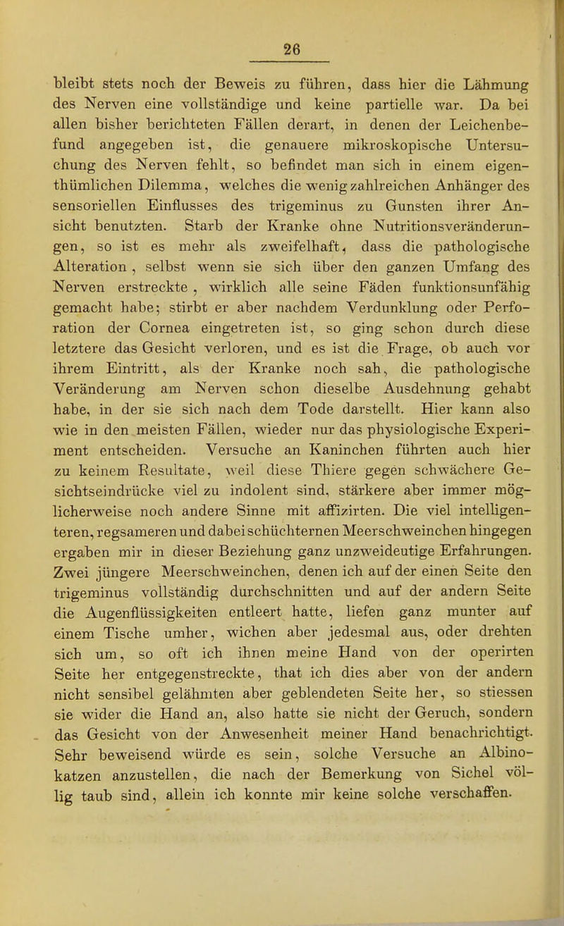 bleibt stets noch der Beweis zu führen, dass hier die Lähmung des Nerven eine vollständige und keine partielle war. Da bei allen bisher berichteten Fällen derart, in denen der Leichenbe- fund angegeben ist, die genauere mikroskopische Untersu- chung des Nerven fehlt, so befindet man sich in einem eigen- thümlichen Dilemma, welches die wenig zahlreichen Anhänger des sensoriellen Einflusses des trigeminus zu Gunsten ihrer An- sicht benutzten. Starb der Kranke ohne Nutritionsveränderun- gen, so ist es mehr als zweifelhaft, dass die pathologische Alteration , selbst wenn sie sich über den ganzen Umfang des Nerven erstreckte , wirklich alle seine Fäden funktionsunfähig gemacht habe; stirbt er aber nachdem Verdunklung oder Perfo- ration der Cornea eingetreten ist, so ging schon duixh diese letztere das Gesicht verloren, und es ist die Frage, ob auch vor ihrem Eintritt, als der Kranke noch sah, die pathologische Veränderung am Nerven schon dieselbe Ausdehnung gehabt habe, in der sie sich nach dem Tode darstellt. Hier kann also wie in den meisten Fällen, wieder nur das physiologische Experi- ment entscheiden. Versuche an Kaninchen führten auch hier zu keinem Resultate, weil diese Thiere gegen schwächere Ge- sichtseindrücke viel zu indolent sind, stärkere aber immer mög- licherweise noch andere Sinne mit affizirten. Die viel intelligen- teren, regsameren und dabei schüchternen Meerschweincb en hingegen ergaben mir in dieser Beziehung ganz unzweideutige Erfahrungen. Zwei jüngere Meerschweinchen, denen ich auf der einen Seite den trigeminus vollständig durchschnitten und auf der andern Seite die Augenflüssigkeiten entleert hatte, liefen ganz munter auf einem Tische umher, wichen aber jedesmal aus, oder drehten sich um, so oft ich ihnen meine Hand von der operirten Seite her entgegenstreckte, that ich dies aber von der andern nicht sensibel gelähmten aber geblendeten Seite her, so stiessen sie wider die Hand an, also hatte sie nicht der Geruch, sondern - das Gesicht von der Anwesenheit meiner Hand benachrichtigt. Sehr beweisend würde es sein, solche Versuche an Albino- katzen anzustellen, die nach der Bemerkung von Sichel völ- lig taub sind, allein ich konnte mir keine solche verschaffen.