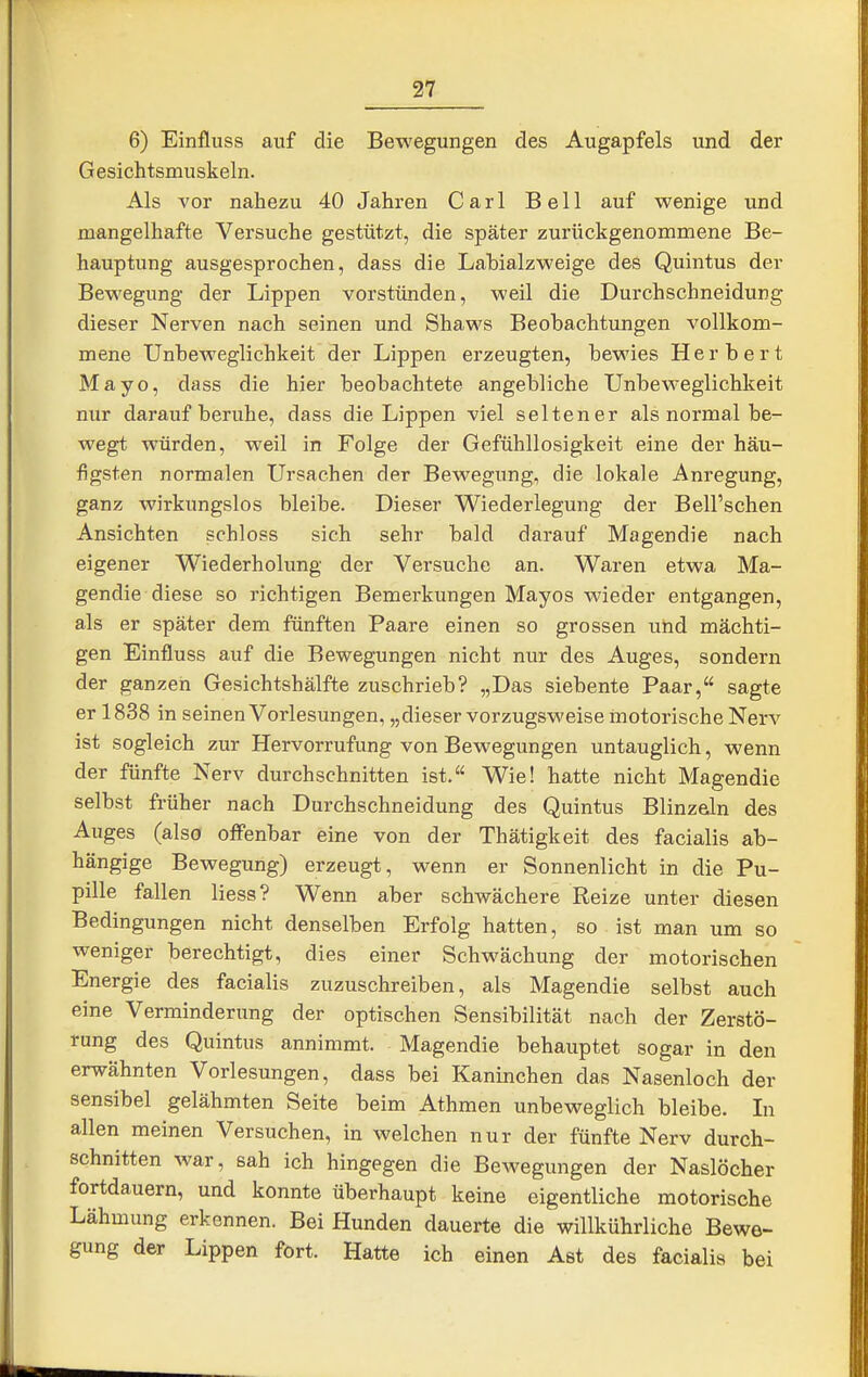 6) Einfluss auf die Bewegungen des Augapfels und der Gesichtsmuskeln. Als A'or nahezu 40 Jahren Carl Bell auf wenige und mangelhafte Versuche gestützt, die später zurückgenommene Be- hauptung ausgesprochen, dass die Labialzweige des Quintus der Bewegung der Lippen vorstünden, weil die Durchschneidung dieser Nerven nach seinen und Shaws Beobachtungen vollkom- mene Unbeweglichkeit der Lippen erzeugten, bewies Herbert Mayo, dass die hier beobachtete angebliche Unbeweglichkeit nur darauf beruhe, dass die Lippen viel seltener als normal be- wegt würden, weil in Folge der Gefühllosigkeit eine der häu- figsten normalen Ursachen der Bewegung, die lokale Anregung, ganz wirkungslos bleibe. Dieser Wiederlegung der Bell'schen Ansichten schloss sich sehr bald darauf Magendie nach eigener Wiederholimg der Versuche an. Waren etwa Ma- gendie diese so richtigen Bemerkungen Mayos wieder entgangen, als er später dem fünften Paare einen so grossen und mächti- gen Einfluss auf die Bewegungen nicht nur des Auges, sondern der ganzen Gesichtshälfte zuschrieb? „Das siebente Paar, sagte er 1838 in seinen Vorlesungen, „dieser vorzugsweise motorische Nerv ist sogleich zur Hervorrufung von Bewegungen untauglich, wenn der fünfte Nerv durchschnitten ist. Wie! hatte nicht Magendie selbst früher nach Durchschneidung des Quintus Blinzeln des Auges (also offenbar eine von der Thätigkeit des facialis ab- hängige Bewegung) erzeugt, wenn er Sonnenlicht in die Pu- pille fallen Hess? Wenn aber schwächere Reize unter diesen Bedingungen nicht denselben Erfolg hatten, so ist man um so weniger berechtigt, dies einer Schwächung der motorischen Energie des facialis zuzuschreiben, als Magendie selbst auch eine Verminderung der optischen Sensibilität nach der Zerstö- rung des Quintus annimmt. Magendie behauptet sogar in den erwähnten Vorlesungen, dass bei Kaninchen das Nasenloch der sensibel gelähmten Seite beim Athmen unbeweglich bleibe. In allen meinen Versuchen, in welchen nur der fünfte Nerv durch- schnitten war, sah ich hingegen die Bewegungen der Naslöcher fortdauern, und konnte überhaupt keine eigentliche motorische Lähmung erkennen. Bei Hunden dauerte die willkührliche Bewe- gung der Lippen fort. Hatte ich einen Ast des facialis bei