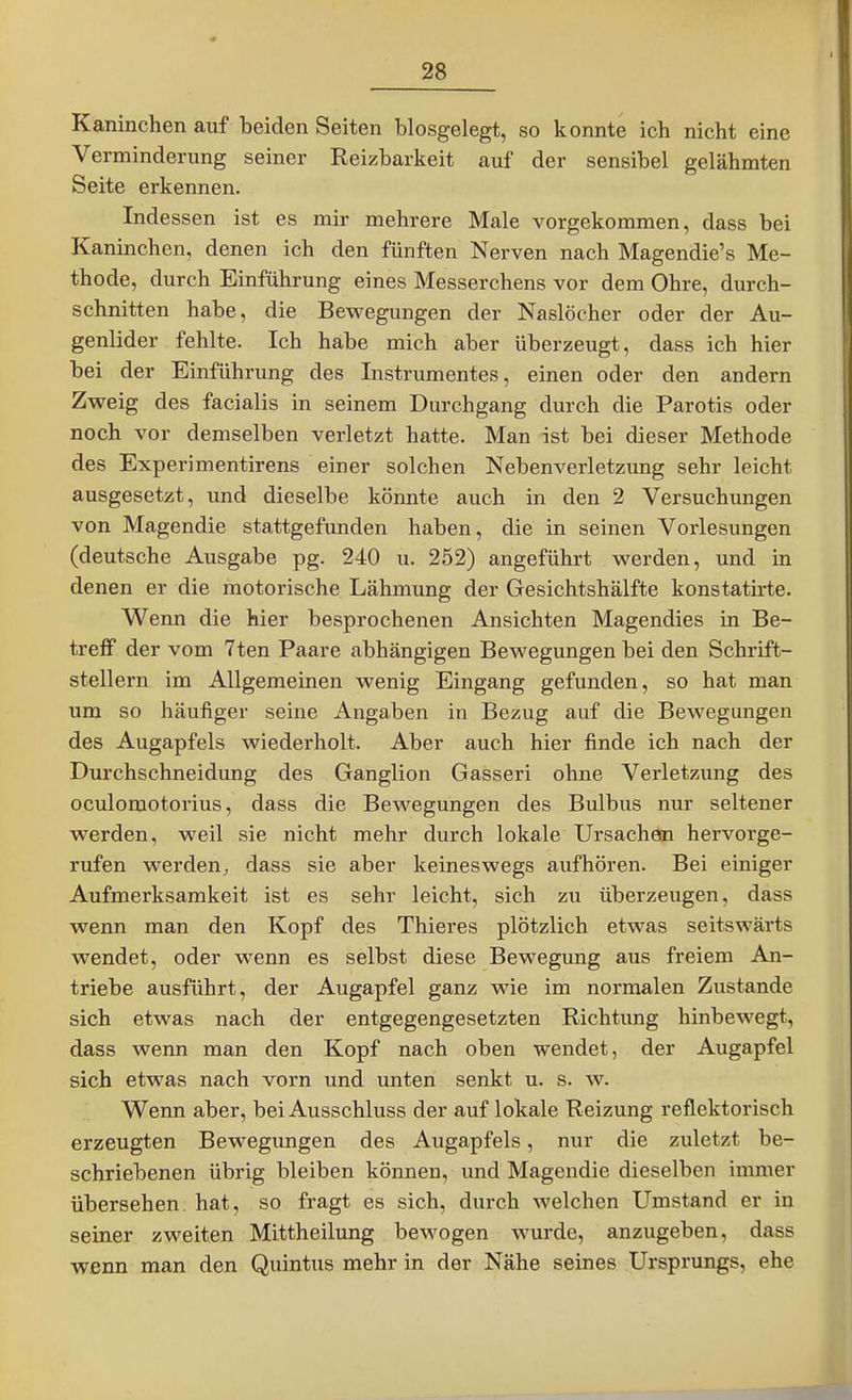 Kaninchen auf beiden Seiten biosgelegt, so konnte ich nicht eine Verminderung seiner Reizbarkeit auf der sensibel gelähmten Seite erkennen. Indessen ist es mir mehrere Male vorgekommen, dass bei Kaninchen, denen ich den fünften Nerven nach Magendie's Me- thode, durch Einführung eines Messerchens vor dem Ohre, durch- schnitten habe, die Bewegungen der Naslöcher oder der Au- 'I genlider fehlte. Ich habe mich aber überzeugt, dass ich hier bei der Einführung des Instrumentes, einen oder den andern Zweig des facialis in seinem Durchgang durch die Parotis oder I noch vor demselben verletzt hatte. Man ist bei dieser Methode des Experimentirens einer solchen Nebenverletzung sehr leicht ausgesetzt, und dieselbe könnte auch in den 2 Versuchungen von Magendie stattgefunden haben, die in seinen Vorlesungen (deutsche Ausgabe pg. 240 u. 252) angeführt werden, und in denen er die motorische Lähmung der Gesichtshälfte konstatirte. Wenn die hier besprochenen Ansichten Magendies in Be- treff der vom 7ten Paare abhängigen Bewegungen bei den Schrift- stellern im Allgemeinen wenig Eingang gefunden, so hat man um so häufiger seine Angaben in Bezug auf die Bewegungen des Augapfels wiederholt. Aber auch hier finde ich nach der Durchschneidung des Ganglion Gasseri ohne Verletzung des oculomotorius, dass die Bewegungen des Bulbus nur seltener werden, weil sie nicht mehr durch lokale Ursachen hervorge- rufen werden^ dass sie aber keineswegs aufhören. Bei einiger Aufmerksamkeit ist es sehr leicht, sich zu überzeugen, dass wenn man den Kopf des Thieres plötzlich etwas seitswärts wendet, oder wenn es selbst diese Bewegung aus freiem An- triebe ausführt, der Augapfel ganz wie im normalen Zustande sich etwas nach der entgegengesetzten Richtung hinbewegt, dass wenn man den Kopf nach oben wendet, der Augapfel sich etwas nach vorn und unten senkt u. s. w. Wenn aber, bei Ausschluss der auf lokale Reizung reflektorisch erzeugten Bewegungen des Augapfels, nur die zuletzt be- schriebenen übrig bleiben können, und Magendie dieselben immer übersehen hat, so fragt es sich, durch welchen Umstand er in seiner zweiten Mittheilung bewogen wurde, anzugeben, dass | wenn man den Quintus mehr in der Nähe seines Ursprungs, ehe J