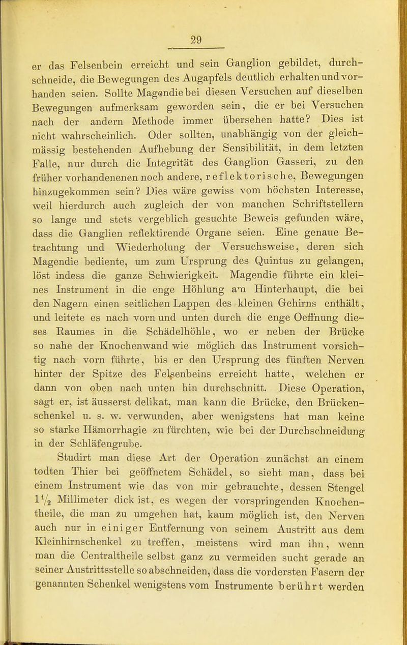 er das Felsenbein erreicht und sein Ganglion gebildet, durch- schneide, die Bewegungen des Augapfels deutlich erhalten und vor- handen seien. Sollte Magßndiebei diesen Versuchen auf dieselben Bewegungen aufmerksam geworden sein, die er bei Versuchen nach der andern Methode immer übersehen hatte? Dies ist nicht wahrscheinlich. Oder sollten, unabhängig von der gleich- massig bestehenden Aufhebung der Sensibilität, in dem letzten Falle, nur durch die Integrität des Ganglion Gasseri, zu den früher vorhandenenen noch andere, reflektorische, Bewegungen hinzugekommen sein? Dies wäre gewiss vom höchsten Interesse, weil hierdurch auch zugleich der von manchen Schriftstellern so lange und stets vergeblich gesuchte Beweis gefunden wäre, dass die Ganglien reflektirende Organe seien. Eine genaue Be- trachtung und Wiederholung der Versuchsweise, deren sich Magendie bediente, um ziun Ursprung des Quintus zu gelangen, löst indess die ganze Schwierigkeit. Magendie führte ein klei- nes Instrument in die enge Höhlung am Hinterhaupt, die bei den Nagern einen seitlichen Lappen des kleinen Gehirns enthält, und leitete es nach vorn und unten durch die enge Oelfhung die- ses Raumes in die Schädelhöhle, wo er neben der Brücke so nahe der Knochenwand wie möglich das Instrument vorsich- tig nach vorn führte, bis er den Ursprung des fünften Nerven hinter der Spitze des Felsenbeins erreicht hatte, welchen er dann von oben nach unten hin durchschnitt. Diese Operation, sagt er, ist äusserst delikat, man kann die Brücke, den Brücken- schenkel u. s. w. verwunden, aber wenigstens hat man keine so starke Hämorrhagie zu fürchten, wie bei der Durchschneidung in der Schläfengrube. Studirt man diese Art der Operation zunächst an einem todten Thier bei geöffnetem Schädel, so sieht man, dass bei einem Instrument wie das von mir gebrauchte, dessen Stengel IV2 Millimeter dick ist, es wegen der vorspringenden Knochen- theile, die man zu umgehen hat, kaum möglich ist, den Nerven auch nur in einiger Entfernung von seinem Austritt aus dem Kleinhirnschenkel zu treffen, meistens wird man ihn, wenn man die Centraltheile selbst ganz zu vermeiden sucht gerade an seiner Austrittsstellc so abschneiden, dass die vordersten Fasern der genannten Schenkel wenigstens vom Instrumente berührt werden