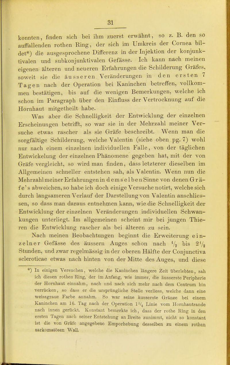 konnten, finden sich bei ihm zuerst erwähnt, so z. B. den so auffallenden rothen Ring, der sich im Umkreis der Cornea bil- det*) die ausgesprochene DifiFerenz in der Injektion der konjunk- tivalen und subkonjunktivalen Gefässe. Ich kann nach meinen eigenen älteren und neueren Erfahrungen die Schilderung Gräfes, soweit sie die äusseren Veränderungen in den ersten 7 Tagen nach der Operation bei Kaninchen betreffen, vollkom- men bestätigen, bis auf die wenigen Bemerkungen, welche ich schon im Paragraph über den Einfluss der Vertrocknung auf die Hornhaut mitgetheilt habe. Was aber die Schnelligkeit der Entwicklung der einzelnen Erscheinungen betrifft, so war sie in der Mehrzahl meiner Ver- suche etwas rascher als sie Gräfe beschreibt. W^enn man die sorgfältige Schilderung, welche Valentin (siehe oben pg. 7) wohl nur nach einem einzelnen individuellen Falle, von der täglichen Entwickelung der einzelnen Phänomene gegeben hat, mit der von Gräfe vergleicht, so wird man finden, dass letzterer dieselben im Allgemeinen schneller entstehen sah, als Valentin. Wenn nun die Mehrzahl meiner Erfahrungen in demselben Sinne von denen G r ä- fe's abweichen, so habeich doch einige Versuche notirt, welche sich durch langsameren Verlauf der Darstellung von Valentin anschlies- sen, so dass man daraus entnehmen kann, wie die Schnelligkeit der Entwicklung der einzelnen Veränderungen individuellen Schwan- kungen unterliegt. Im allgemeinen scheint mir bei jungen Thie- ren die Entwicklung rascher als bei älteren zu sein. Nach meinen Beobachtungen beginnt die Erweiterung ein- zelner Gefässe des äussern Auges schon nach Yg bis Stunden, und zwar regelmässig in der oberen Hälfte der Conjunctiva scleroticae etwas nach hinten von der Mitte des Auges, und diese *) In einigen Versuchen, welche die Kaninchen längere Zeit überlebten, sah ich diesen rothen Ring, der im Anfang, wie immer, die äusserste Peripherie der Hornhaut einnahm, nach und nach sich mehr nach dem Centnim hin verrücken, so daas er die ursprüngliche Stelle verliess, welche dann eine weissgraue Farbe annahm. So war seine äusserste Gränze bei einem Kaninchen am 16. Tag nach der Operation 1'/^ Linie vom Hornhautrande nach innen gerückt. Konstant bemerkte ich, dass der rothe Ring in den ersten Tagen nach seiner Entstehung an Breite zunimmt, nicht so konstant Ist die von Gräfe angegebene Emporhebung desselben zu einem rothen sarkomatösen Wall.
