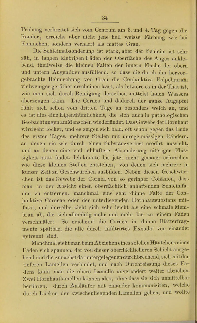 Trübung verbreitet sich vom Centrum am 3. und 4. Tag gegen die Ränder, erreicht aber nicht jene hell weisse Färbung wie bei Kaninchen, sondern verharrt als mattes Grau. Die Schleimabsonderung ist stark, aber der Schleim ist sehr zäh, in langen klebrigen Fäden der Oberfläche des Auges ankle- bend, theilweise die kleinen Falten der Innern Fläche der obern und untern Augenlider ausfüllend, so dass die durch ihn hervor- gebrachte Beimischung von Grrau die Conjunktiva Palpebrarum vielweniger geröthet erscheinen lässt, als letztere es in der That ist, wie man sich durch Reinigung derselben mittelst lauen Wassers überzeugen kann. Die Cornea und dadurch der ganze Augapfel fühlt sich schon vom dritten Tage an besonders weich an, und es ist dies eine Eigenthümlichkeit, die sich auch in pathologischen Beobachtungen amMeuschen wiederfindet. Das Gewebe der Hornhaut wird sehr locker, und es zeigen sich bald, oft schon gegen das Ende des ersten Tages, mehrere Stellen mit unregelmässigen Rändern, an denen sie wie durch einen Substanzverlust erodirt aussieht, und an denen eine viel lebhaftere Absonderung eiteriger Flüs- sigkeit statt findet. Ich konnte bis jetzt nicht genauer erforschen wie diese kleinen Stellen entstehen, von denen sich mehrere in kurzer Zeit zu Geschwürchen ausbilden. Neben diesen Geschwür- chen ist das Gewebe der Cornea von so geringer Cohäsion, dass man in der Absicht einen oberflächlich anhaftenden Schleimfa- den zu entfernen, manchmal eine sehr dünne Falte der Con- junktiva Corneae oder der unterliegenden Hornhautsubstanz mit- fasst, und derselbe zieht sich sehr leicht als eine schmale Mem- bran ab, die sich allmählig mehr und mehr bis zu einem Faden verschmälert. So erscheint die Cornea in dünne Blätterfrag- mente spaltbar, die alle durch infiltrirtes Exsudat von einander getrennt sind. Manchmal sieht man beim Abziehen eines solchen Häutchens emen Faden sich spannen, der von dieser oberflächlicheren Schicht ausge- hend und die zunäclistdaruntergelegenen durchbrechend, sich mit den tieferen Lamellen verbindet, und nach Durchreissung dieses Fa- dens kann man die obere Lamelle unverändert weiter abziehen. Zwei Hornhautlamellen können also, ohne dass sie sich unmittelbar berühren, durch Ausläufer mit einander kommuniziren, welche durch Lücken der zwischenliegenden Lamellen gehen, und wollte
