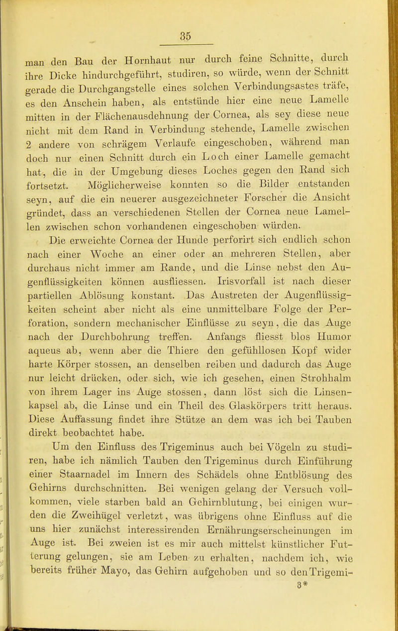 man den Bau der Hornhaut nur durch feine Schnitte, durch ihre Dicke hindurchgeführt, studiren, so würde, wenn der Schnitt gerade die Durchgangstelle eines solchen Verbindungsastes träfe, es den Anschein haben, als entstünde hier eine neue Lamelle mitten in der Fiächenausdehnung der Cornea, als sey diese neue nicht mit dem Rand in Verbindung stehende, Lamelle zwischen 2 andere von schrägem Verlaufe eingeschoben, während man doch nur einen Schnitt durch ein Loch einer Lamelle gemacht hat, die in der Umgebung dieses Loches gegen den Rand sich fortsetzt. Möglicherweise konnten so die Bilder entstanden seyn, auf die ein neuerer ausgezeichneter Forscher die Ansicht gründet, dass an verschiedenen Stellen der Cornea neue Lamel- len zwischen schon vorhandenen eingeschoben würden. Die erweichte Cornea der Hunde perforirt sich endlich schon nach einer Woche an einer oder an mehreren Stellen, aber durchaus nicht immer am Rande, und die Linse nebst den Au- genflüssigkeiten können ausfliessen. Irisvorfall ist nach dieser partiellen Ablösung konstant. Das Austreten der Augenflüssig- keiten scheint aber nicht als eine unmittelbare Folge der Per- foration, sondern mechanischer Einflüsse zu seyn, die das Auge nach der Durchbohrung treff'en. Anfangs fliesst blos Humor aqueus ab, wenn aber die Thiere den gefühllosen Kopf wider harte Körper stossen, an denselben reiben und dadurch das Auge nur leicht drücken, oder sich, wie ich gesehen, einen Strohhalm von ihrem Lager ins Auge stossen, dann löst sich die Linsen- kapsel ab, die Linse und ein Theil des Glaskörpers tritt heraus. Diese Auffassung findet ihre Stütze an dem was ich bei Tauben direkt beobachtet habe. Um den Einfluss des Trigeminus auch bei Vögeln zu studi- ren, habe ich nämlich Tauben den Trigeminus durch Einführung einer Staarnadel im Innern des Schädels ohne Entblösung des Gehirns durchschnitten. Bei wenigen gelang der Versuch voll- kommen, viele starben bald an Gehirnblutung, bei einigen wur- den die Zweihügel verletzt, was übrigens ohne Einfluss auf die uns hier zunächst interessirenden Ernährungserscheinungen im Auge ist. Bei zweien ist es mir auch mittelst künstlicher Fut- terung gelungen, sie am Leben zu erhalten, nachdem ich, wie bereits früher Mayo, das Gehirn aufgehoben und so denTrigemi- 8*