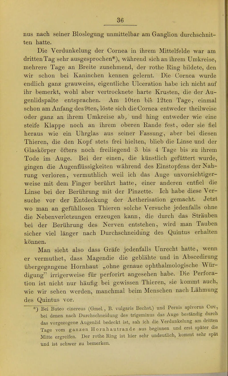 nus nach seiner Bloslegung unmittelbar am Ganglion durchschnit- ten hatte. Die Verdunkelung der Cornea in ihrem Mittelfelde war am dritten Tag sehr ausgesprochen*), während sich an ihrem Umkreise, mehrere Tage an Breite zunehmend, der rothe Ring bildete, den wir schon bei Kaninchen kennen gelernt. Die Cornea wurde endlich ganz grauweiss, eigentliche Ulceration habe ich nicht auf ihr bemerkt, wohl aber vertrocknete harte Krusten, die der Au- genlidspalte entsprachen. Am lOten bis 12ten Tage, einmal schon am Anfang des 9ten, löste sich die Cornea entweder theilweise oder ganz an ihrem Umkreise ab, und hing entweder wie eine steife Klappe noch an ihrem oberen Rande fest, oder sie fiel heraus wie ein Uhrglas aus seiner Fassung, aber bei diesen Thieren, die den Kopf stets frei hielten, blieb die Linse und der Glaskörper öfters noch freiliegend 3 bis 4 Tage bis zu ihrem Tode im Auge. Bei der einen, die künstlich gefüttert wurde, gingen die Augenüüssigkeiten während des Einstopfens der Nah- rung verloren, vermuthlich weil ich das Auge unvorsichtiger- weise mit dem Finger berührt hatte, einer anderen entfiel die Linse bei der Berührung mit der Pinzette. Ich habe diese Ver- suche vor der Entdeckung der Aetherisation gemacht. Jetzt wo man an gefühllosen Thieren solche Versuche jedenfalls ohne die Nebenverletzungen erzeugen kann, die durch das Sträuben bei der Berührung des Nerven entstehen, wird man Tauben sicher viel länger nach Durchschneidung des Quintus erhalten können. Man sieht also dass Gräfe jedenfalls Unrecht hatte, wenn er vermuthet, dass Magendie die geblähte und in Abscedirung übergegangene Hornhaut „ohne genaue ophthalmologische Wür- digung irrigerweise für perforirt angesehen habe. Die Perfora- tion ist nicht nur häufig bei gewissen Thieren, sie kommt auch, wie wir sehen werden, manchmal beim Menschen nach Lähmung des Quintus vor. *) Bei Büteo cinereus (Gmel, B. vulgaris Bechst.) und Pernis apivorus Cuv., bei denen nach Durchschneidung des trigeminus das Auge beständig durch das vorgezogene Augenlid bedeckt ist, sah ich die Verdunkelung ani dritten Tage vom ganzen Hornhautrande aus beginnen und erst später die Mitte ergreifen. Der rothe Ring ist hier sehr undeuüich, kommt sehr spät und ist schwer zu bemerken.