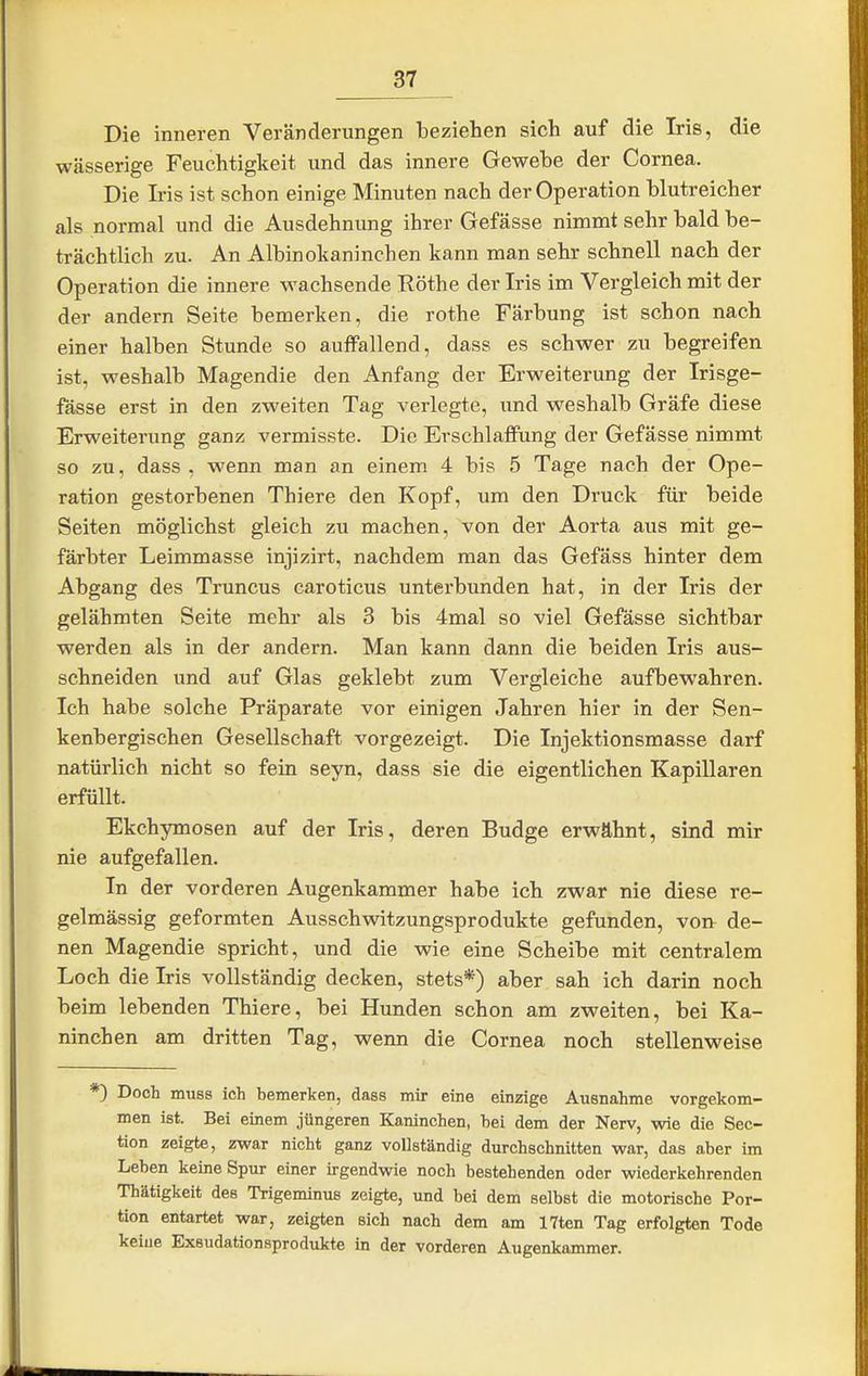 Die inneren Veränderungen beziehen sich auf die Iris, die wässerige Feuchtigkeit und das innere Gewebe der Cornea. Die Iris ist schon einige Minuten nach der Operation blutreicher als normal und die Ausdehnung ihrer Gefässe nimmt sehr bald be- trächtlich zu. An Albinokaninchen kann man sehr schnell nach der Operation die innere wachsende Rothe der Iris im Vergleich mit der der andern Seite bemerken, die rothe Färbung ist schon nach einer halben Stunde so auffallend, dass es schwer zu begreifen ist, weshalb Magendie den Anfang der Erweiterung der Irisge- fässe erst in den zweiten Tag verlegte, und weshalb Gräfe diese Erweiterung ganz vermisste. Die Erschlaffung der Gefässe nimmt so zu, dass , wenn man an einem 4 bis 5 Tage nach der Ope- ration gestorbenen Thiere den Kopf, um den Druck für beide Seiten möglichst gleich zu machen, von der Aorta aus mit ge- färbter Leimmasse injizirt, nachdem man das Gefäss hinter dem Abgang des Truncus caroticus unterbunden hat, in der Iris der gelähmten Seite mehr als 3 bis 4mal so viel Gefässe sichtbar werden als in der andern. Man kann dann die beiden Iris aus- schneiden und auf Glas geklebt zum Vergleiche aufbewahren. Ich habe solche Präparate vor einigen Jahren hier in der Sen- kenbergischen Gesellschaft vorgezeigt. Die Injektionsmasse darf natürlich nicht so fein seyn, dass sie die eigentlichen Kapillaren erfüllt. Ekchymosen auf der Iris, deren Budge erwähnt, sind mir nie aufgefallen. In der vorderen Augenkammer habe ich zwar nie diese re- gelmässig geformten Ausschwitzungsprodukte gefunden, von^ de- nen Magendie spricht, und die wie eine Scheibe mit centralem Loch die Iris vollständig decken, stets*) aber sah ich darin noch beim lebenden Thiere, bei Hunden schon am zweiten, bei Ka- ninchen am dritten Tag, wenn die Cornea noch stellenweise *) Doch muss ich bemerken, dass mir eine einzige Ausnahme vorgekom- men ist. Bei einem jüngeren Kaninchen, hei dem der Nerv, wie die Sec- tion zeigte, zwar nicht ganz vollständig durchschnitten war, das aber im Leben keine Spur einer irgendwie noch bestehenden oder wiederkehrenden Thätigkeit des Trigeminus zeigte, und bei dem selbst die motorische Por- tion entartet war, zeigten sich nach dem am 17ten Tag erfolgten Tode keiue Exsudationsprodukte in der vorderen Augenkammer.