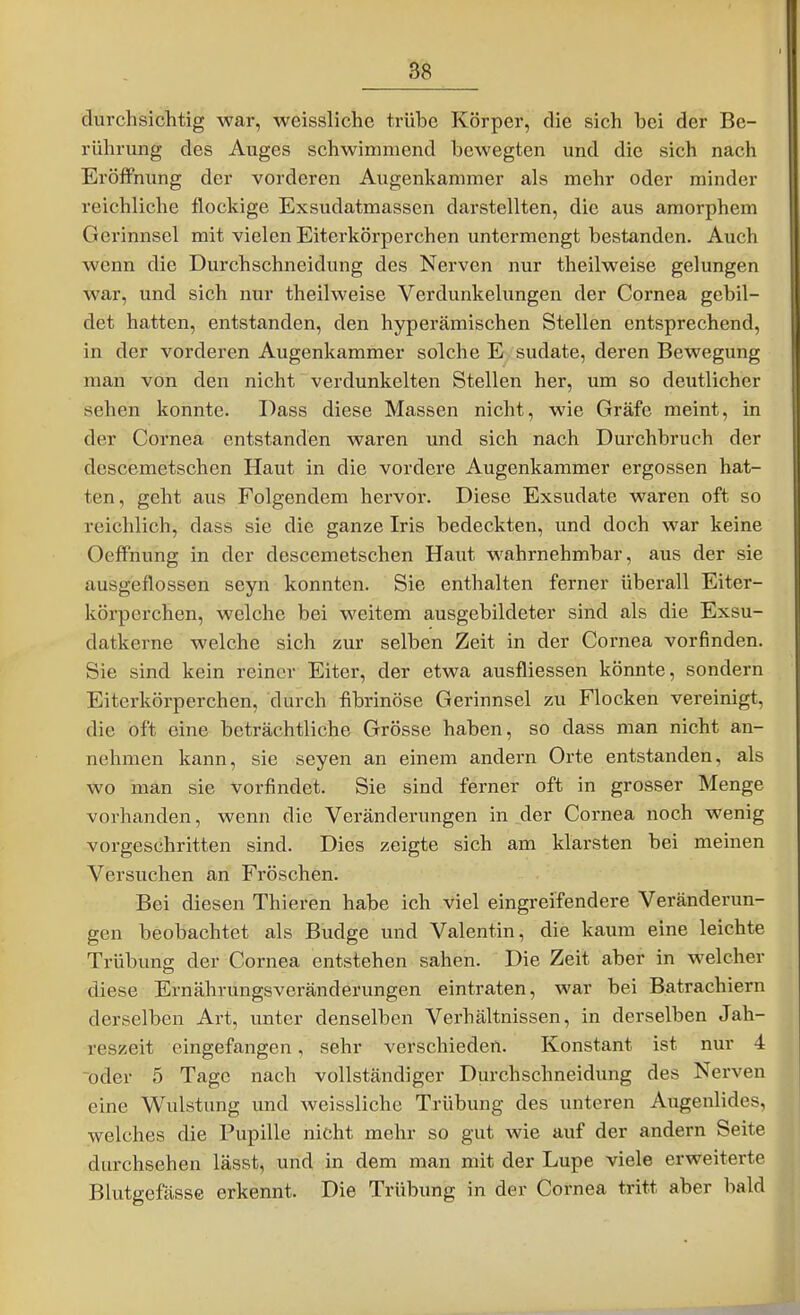 durchsichtig war, weissliche trübe Körper, die sich bei der Be- rührung des Auges schwimmend bewegten und die sich nach Eröffnung der vorderen Augenkammer als mehr oder minder reichliche flockige Exsudatmassen darstellten, die aus amorphem Gerinnsel mit vielen Eiterkörperchen untermengt bestanden. Auch wenn die Durchschneidung des Nerven nur theilweise gelungen war, und sich nur theilweise Verdunkelungen der Cornea gebil- det hatten, entstanden, den hyperämischen Stellen entsprechend, in der vorderen Augenkammer solche E sudate, deren Bewegung man von den nicht verdunkelten Stellen her, um so deutlicher sehen konnte. Dass diese Massen nicht, wie Gräfe meint, in der Cornea entstanden waren und sich nach Durchbruch der descemetschen Haut in die vordere Augenkammer ergossen hat- ten, geht aus Folgendem hervor. Diese Exsudate waren oft so reichlich, dass sie die ganze Iris bedeckten, und doch war keine Oeffnung in der descemetschen Haut wahrnehmbar, aus der sie ausgeflossen seyn konnten. Sie enthalten ferner überall Eiter- körperchen, welche bei weitem ausgebildeter sind als die Exsu- datkerne welche sich zur selben Zeit in der Cornea vorfinden. Sie sind kein reiner Eiter, der etwa ausfliessen könnte, sondern Eiterkörperchen, durch fibrinöse Gerinnsel zu Flocken vereinigt, die oft eine beträchtliche Grösse haben, so dass man nicht an- nehmen kann, sie seyen an einem andern Orte entstanden, als wo man sie vorfindet. Sie sind ferner oft in grosser Menge vorhanden, wenn die Veränderungen in der Cornea noch wenig vorgeschritten sind. Dies zeigte sich am klarsten bei meinen Versuchen an Fröschen. Bei diesen Thieren habe ich viel eingreifendere Veränderun- gen beobachtet als Budge und Valentin, die kaum eine leichte Trübung der Cornea entstehen sahen. Die Zeit aber in welcher diese Ernährungsveränderungen eintraten, war bei Batrachiern derselben Art, unter denselben Verhältnissen, in derselben Jah- reszeit eingefangen, sehr verschieden. Konstant ist nur 4 oder 5 Tage nach vollständiger Durchschneidung des Nerven eine Wulstung und weissliche Trübung des unteren Augenlides, welches die Pupille nicht mehr so gut wie auf der andern Seite durchsehen lässt, und in dem man mit der Lupe viele erweiterte Blutgefässe erkennt. Die Trübung in der Cornea tritt aber bald